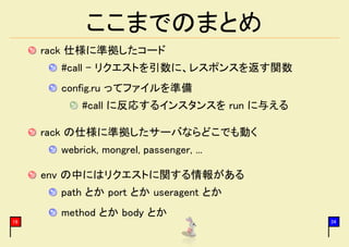ここまでのまとめ
     rack 仕様に準拠したコード
       #call - リクエストを引数に、レスポンスを返す関数
       config.ru ってファイルを準備
           #call に反応するインスタンスを run に与える

     rack の仕様に準拠したサーバならどこでも動く
       webrick, mongrel, passenger, ...

     env の中にはリクエストに関する情報がある
       path とか port とか useragent とか
       method とか body とか
19                                        34
 