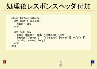 処理後レスポンスヘッダ付加
     class AddServerHeader
       def initialize app
         @app = app
       end
       def call env
         code, header, body = @app.call env
         header['Server'] = "#{header['Server']} (*^o^)=3"
         [code, header, body]
       end
     end




22                                                           34
 