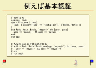 例えば基本認証
     # config.ru
     require 'rack'
     app = Proc.new { |env|
       [200, {'Content-Type' => 'text/plain'}, ['Hello, World']]
     }
     use Rack::Auth::Basic, 'mayusi-' do |user, pass|
       user == 'mayusi-' && pass == 'mayusi-!'
     end
     run app


     #   ちなみ use 以下はこれと同じ
     #   auth = Rack::Auth::Basic.new(app, 'mayusi-') do |user, pass|
     #     user == 'mayusi-' && pass == 'mayusi-!'
     #   end
     #   run auth


28                                                                      34
 