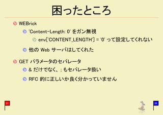困ったところ
     WEBrick
        'Content-Length: 0' をガン無視
               env['CONTENT_LENGTH'] = '0' って設定してくれない
        他の Web サーバはしてくれた

     GET パラメータのセパレータ
        & だけでなく、 ; もセパレータ扱い
        RFC 的に正しいか良く分かっていません



31                                                      34
 