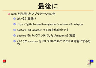 最後に
     rack を利用したアプリケーション例
       というか宣伝 ?
       https://github.com/hamajyotan/castoro-s3-adapter
       castoro-s3-adapter ってのを作成中です
       castoro をバックエンドにした Amazon s3 実装
       というか castoro を S3 プロトコルでアクセス可能にするも
       の




33                                                        34
 