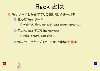 Rack とは
     Web サーバと Web アプリの架け橋, グルー, I/F
       色んな Web サーバ
          webrick, thin, mongrel, passenger, unicorn, ..
       色んな Web アプリ (framework)
          rails, sinatra, camping, ...
       Web サーバとアプリケーションの間のお約束




06                                                         34
 