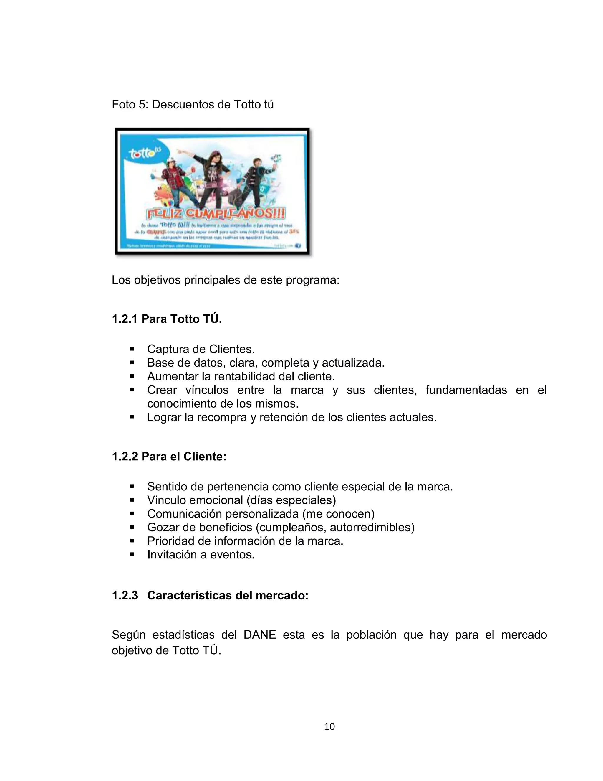 Foto 5: Descuentos de Totto tú

Los objetivos principales de este programa:
1.2.1 Para Totto TÚ.






Captura de Clientes.
Base de datos, clara, completa y actualizada.
Aumentar la rentabilidad del cliente.
Crear vínculos entre la marca y sus clientes, fundamentadas en el
conocimiento de los mismos.
Lograr la recompra y retención de los clientes actuales.

1.2.2 Para el Cliente:







Sentido de pertenencia como cliente especial de la marca.
Vinculo emocional (días especiales)
Comunicación personalizada (me conocen)
Gozar de beneficios (cumpleaños, autorredimibles)
Prioridad de información de la marca.
Invitación a eventos.

1.2.3 Características del mercado:
Según estadísticas del DANE esta es la población que hay para el mercado
objetivo de Totto TÚ.

10

 