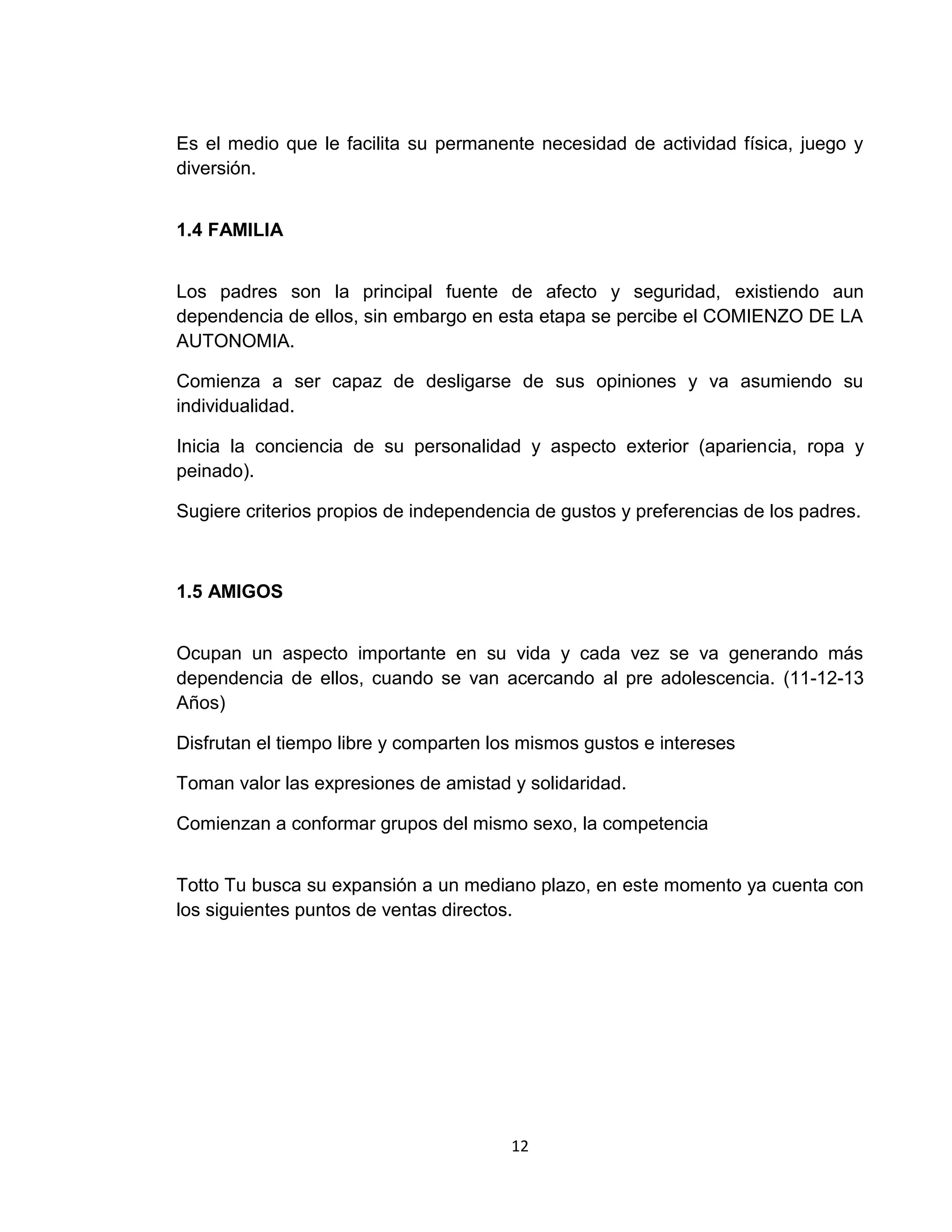 Es el medio que le facilita su permanente necesidad de actividad física, juego y
diversión.
1.4 FAMILIA
Los padres son la principal fuente de afecto y seguridad, existiendo aun
dependencia de ellos, sin embargo en esta etapa se percibe el COMIENZO DE LA
AUTONOMIA.
Comienza a ser capaz de desligarse de sus opiniones y va asumiendo su
individualidad.
Inicia la conciencia de su personalidad y aspecto exterior (apariencia, ropa y
peinado).
Sugiere criterios propios de independencia de gustos y preferencias de los padres.

1.5 AMIGOS
Ocupan un aspecto importante en su vida y cada vez se va generando más
dependencia de ellos, cuando se van acercando al pre adolescencia. (11-12-13
Años)
Disfrutan el tiempo libre y comparten los mismos gustos e intereses
Toman valor las expresiones de amistad y solidaridad.
Comienzan a conformar grupos del mismo sexo, la competencia
Totto Tu busca su expansión a un mediano plazo, en este momento ya cuenta con
los siguientes puntos de ventas directos.

12

 