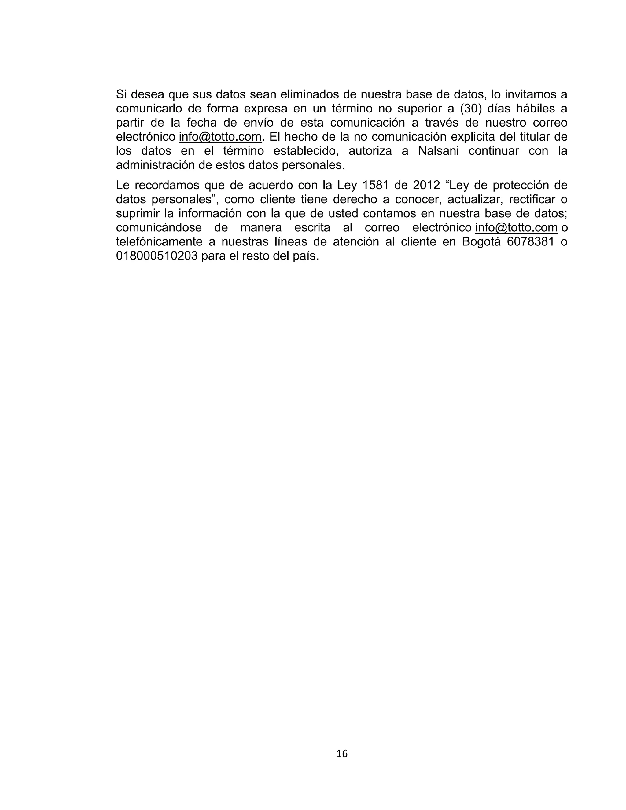 Si desea que sus datos sean eliminados de nuestra base de datos, lo invitamos a
comunicarlo de forma expresa en un término no superior a (30) días hábiles a
partir de la fecha de envío de esta comunicación a través de nuestro correo
electrónico info@totto.com. El hecho de la no comunicación explicita del titular de
los datos en el término establecido, autoriza a Nalsani continuar con la
administración de estos datos personales.
Le recordamos que de acuerdo con la Ley 1581 de 2012 “Ley de protección de
datos personales”, como cliente tiene derecho a conocer, actualizar, rectificar o
suprimir la información con la que de usted contamos en nuestra base de datos;
comunicándose de manera escrita al correo electrónico info@totto.com o
telefónicamente a nuestras líneas de atención al cliente en Bogotá 6078381 o
018000510203 para el resto del país.

16

 