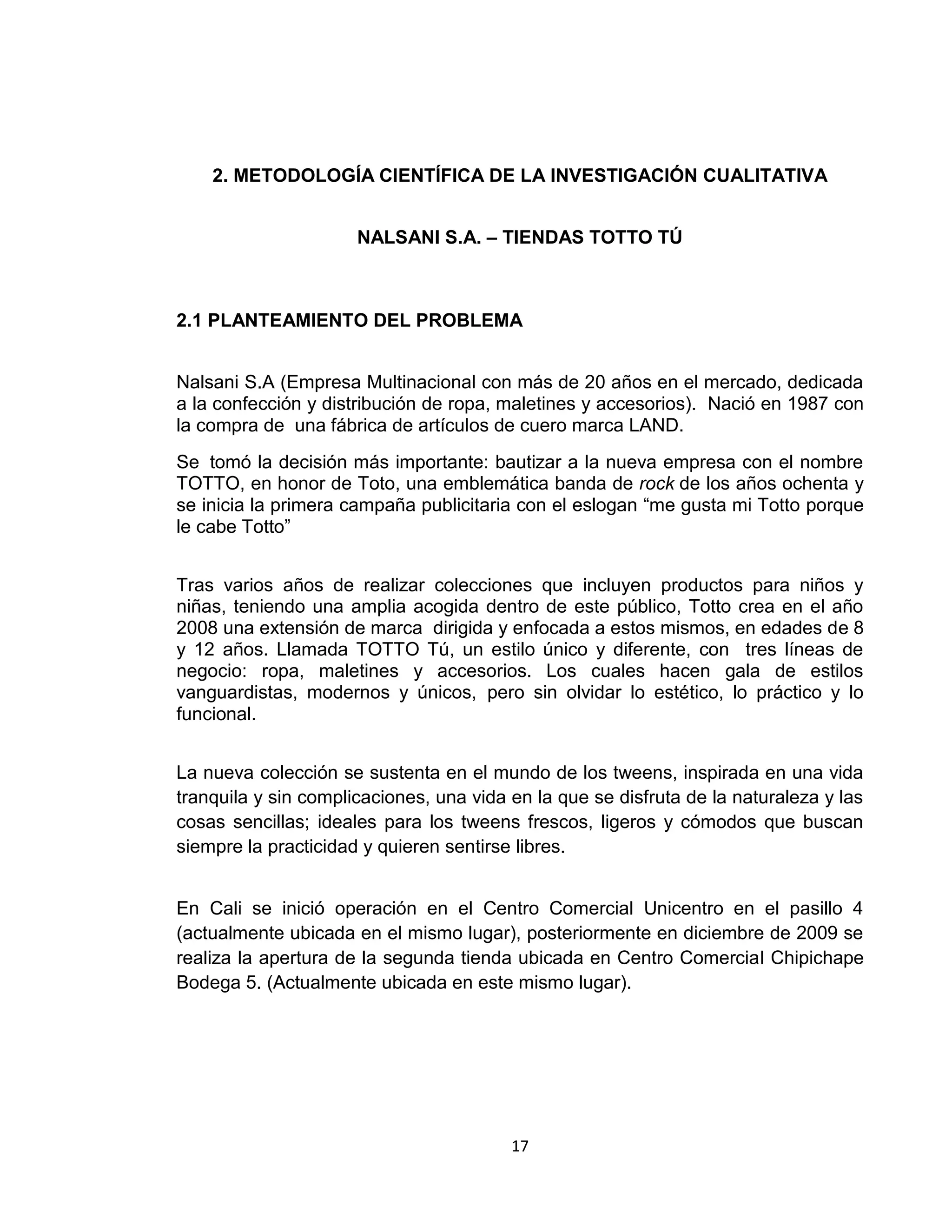 2. METODOLOGÍA CIENTÍFICA DE LA INVESTIGACIÓN CUALITATIVA
NALSANI S.A. – TIENDAS TOTTO TÚ

2.1 PLANTEAMIENTO DEL PROBLEMA
Nalsani S.A (Empresa Multinacional con más de 20 años en el mercado, dedicada
a la confección y distribución de ropa, maletines y accesorios). Nació en 1987 con
la compra de una fábrica de artículos de cuero marca LAND.
Se tomó la decisión más importante: bautizar a la nueva empresa con el nombre
TOTTO, en honor de Toto, una emblemática banda de rock de los años ochenta y
se inicia la primera campaña publicitaria con el eslogan “me gusta mi Totto porque
le cabe Totto”
Tras varios años de realizar colecciones que incluyen productos para niños y
niñas, teniendo una amplia acogida dentro de este público, Totto crea en el año
2008 una extensión de marca dirigida y enfocada a estos mismos, en edades de 8
y 12 años. Llamada TOTTO Tú, un estilo único y diferente, con tres líneas de
negocio: ropa, maletines y accesorios. Los cuales hacen gala de estilos
vanguardistas, modernos y únicos, pero sin olvidar lo estético, lo práctico y lo
funcional.
La nueva colección se sustenta en el mundo de los tweens, inspirada en una vida
tranquila y sin complicaciones, una vida en la que se disfruta de la naturaleza y las
cosas sencillas; ideales para los tweens frescos, ligeros y cómodos que buscan
siempre la practicidad y quieren sentirse libres.
En Cali se inició operación en el Centro Comercial Unicentro en el pasillo 4
(actualmente ubicada en el mismo lugar), posteriormente en diciembre de 2009 se
realiza la apertura de la segunda tienda ubicada en Centro Comercial Chipichape
Bodega 5. (Actualmente ubicada en este mismo lugar).

17

 