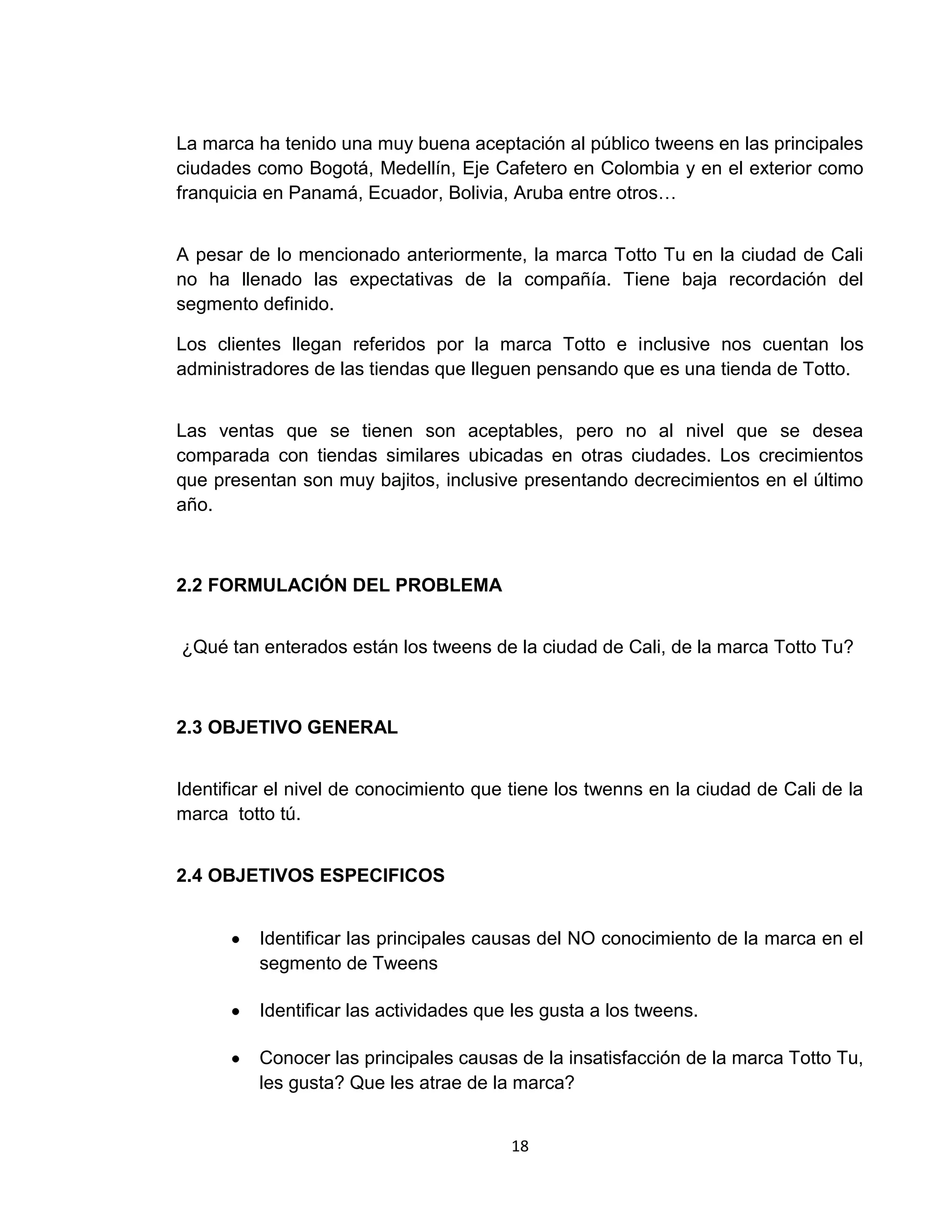 La marca ha tenido una muy buena aceptación al público tweens en las principales
ciudades como Bogotá, Medellín, Eje Cafetero en Colombia y en el exterior como
franquicia en Panamá, Ecuador, Bolivia, Aruba entre otros…
A pesar de lo mencionado anteriormente, la marca Totto Tu en la ciudad de Cali
no ha llenado las expectativas de la compañía. Tiene baja recordación del
segmento definido.
Los clientes llegan referidos por la marca Totto e inclusive nos cuentan los
administradores de las tiendas que lleguen pensando que es una tienda de Totto.
Las ventas que se tienen son aceptables, pero no al nivel que se desea
comparada con tiendas similares ubicadas en otras ciudades. Los crecimientos
que presentan son muy bajitos, inclusive presentando decrecimientos en el último
año.

2.2 FORMULACIÓN DEL PROBLEMA
¿Qué tan enterados están los tweens de la ciudad de Cali, de la marca Totto Tu?

2.3 OBJETIVO GENERAL
Identificar el nivel de conocimiento que tiene los twenns en la ciudad de Cali de la
marca totto tú.
2.4 OBJETIVOS ESPECIFICOS
Identificar las principales causas del NO conocimiento de la marca en el
segmento de Tweens
Identificar las actividades que les gusta a los tweens.
Conocer las principales causas de la insatisfacción de la marca Totto Tu,
les gusta? Que les atrae de la marca?
18

 