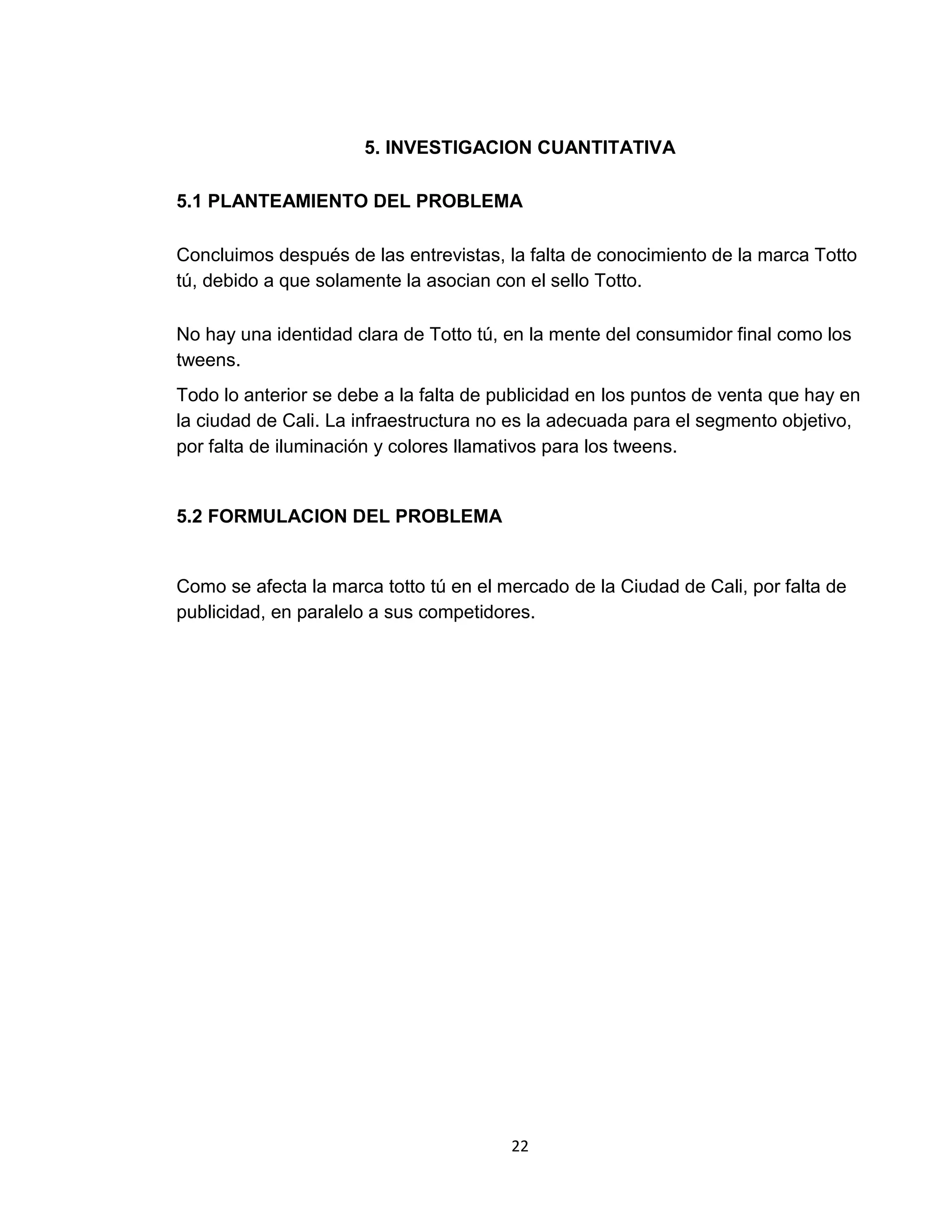 5. INVESTIGACION CUANTITATIVA
5.1 PLANTEAMIENTO DEL PROBLEMA
Concluimos después de las entrevistas, la falta de conocimiento de la marca Totto
tú, debido a que solamente la asocian con el sello Totto.
No hay una identidad clara de Totto tú, en la mente del consumidor final como los
tweens.
Todo lo anterior se debe a la falta de publicidad en los puntos de venta que hay en
la ciudad de Cali. La infraestructura no es la adecuada para el segmento objetivo,
por falta de iluminación y colores llamativos para los tweens.

5.2 FORMULACION DEL PROBLEMA

Como se afecta la marca totto tú en el mercado de la Ciudad de Cali, por falta de
publicidad, en paralelo a sus competidores.

22

 