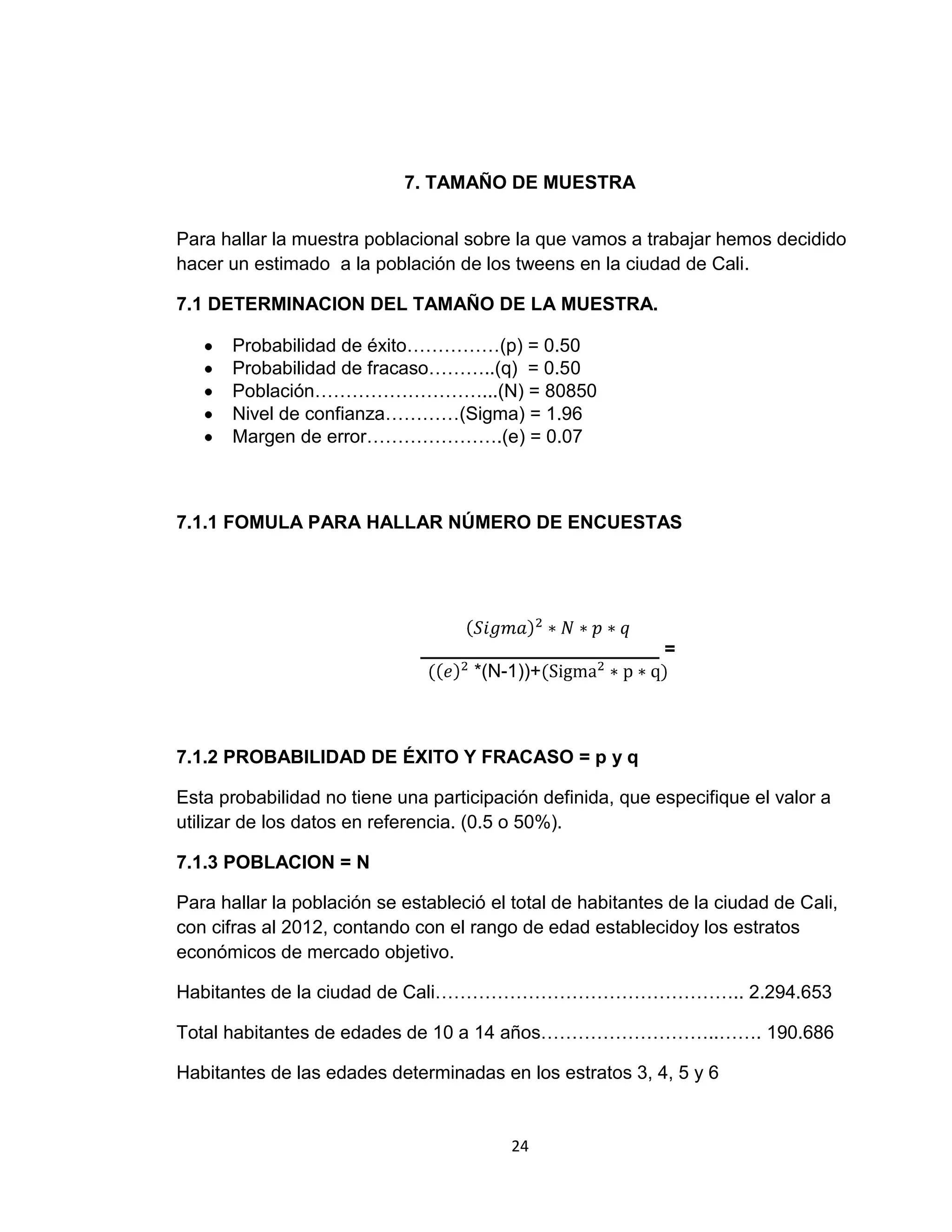 7. TAMAÑO DE MUESTRA
Para hallar la muestra poblacional sobre la que vamos a trabajar hemos decidido
hacer un estimado a la población de los tweens en la ciudad de Cali.
7.1 DETERMINACION DEL TAMAÑO DE LA MUESTRA.
Probabilidad de éxito……………(p) = 0.50
Probabilidad de fracaso………..(q) = 0.50
Población………………………...(N) = 80850
Nivel de confianza…………(Sigma) = 1.96
Margen de error………………….(e) = 0.07

7.1.1 FOMULA PARA HALLAR NÚMERO DE ENCUESTAS

_______________________ =
*(N-1))+

7.1.2 PROBABILIDAD DE ÉXITO Y FRACASO = p y q
Esta probabilidad no tiene una participación definida, que especifique el valor a
utilizar de los datos en referencia. (0.5 o 50%).
7.1.3 POBLACION = N
Para hallar la población se estableció el total de habitantes de la ciudad de Cali,
con cifras al 2012, contando con el rango de edad establecidoy los estratos
económicos de mercado objetivo.
Habitantes de la ciudad de Cali………………………………………….. 2.294.653
Total habitantes de edades de 10 a 14 años………………………..……. 190.686
Habitantes de las edades determinadas en los estratos 3, 4, 5 y 6

24

 