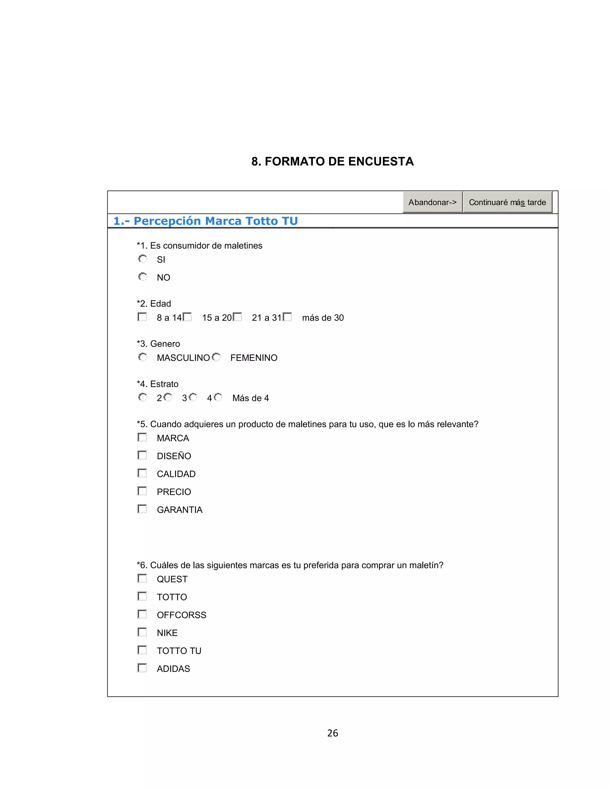 8. FORMATO DE ENCUESTA

Abandonar->

Continuaré más tarde

1.- Percepción Marca Totto TU
*1. Es consumidor de maletines
SI
NO
*2. Edad
8 a 14

15 a 20

21 a 31

más de 30

*3. Genero
MASCULINO

FEMENINO

*4. Estrato
2

3

4

Más de 4

*5. Cuando adquieres un producto de maletines para tu uso, que es lo más relevante?
MARCA
DISEÑO
CALIDAD
PRECIO
GARANTIA

*6. Cuáles de las siguientes marcas es tu preferida para comprar un maletín?
QUEST
TOTTO
OFFCORSS
NIKE
TOTTO TU
ADIDAS

26

 