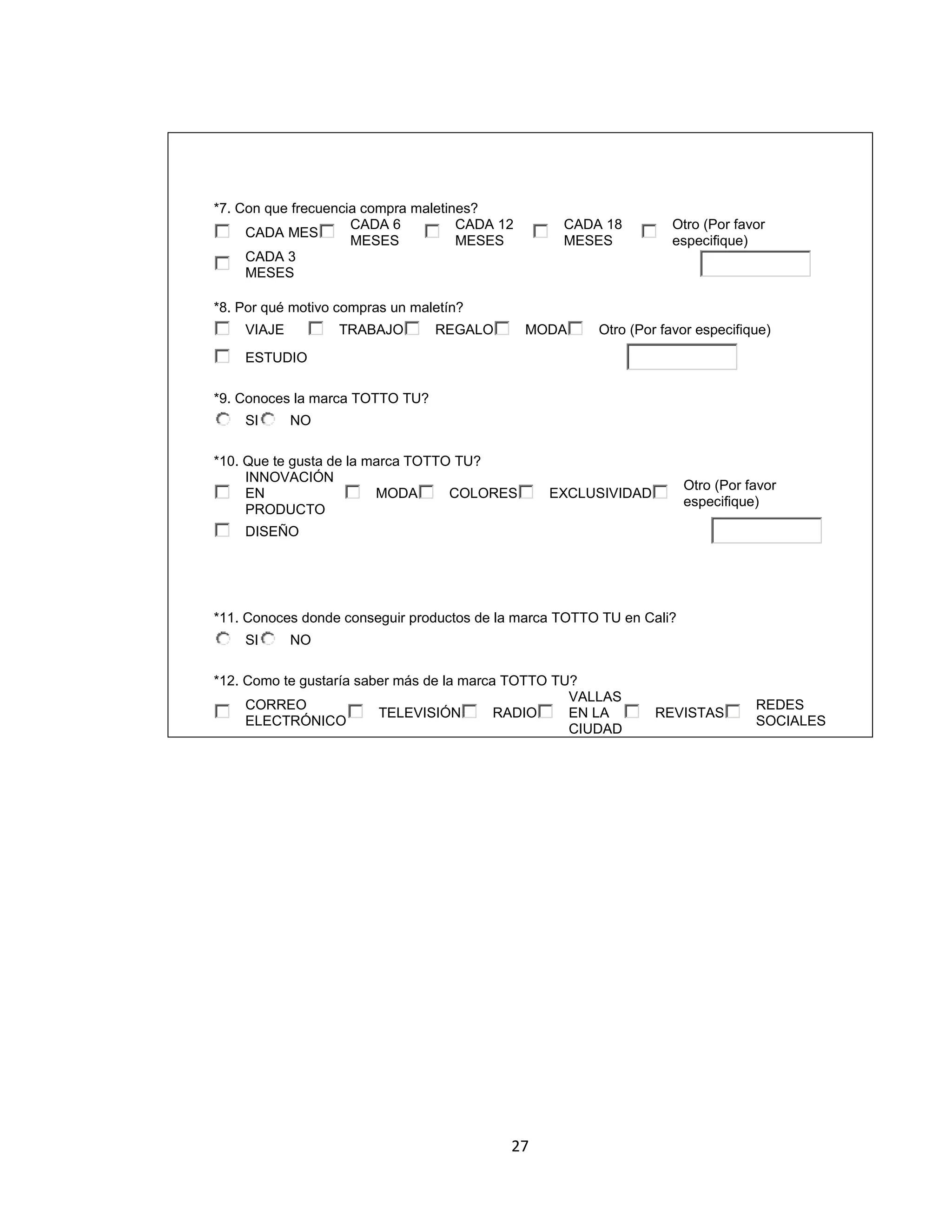 *7. Con que frecuencia compra maletines?
CADA 6
CADA 12
CADA MES
MESES
MESES
CADA 3
MESES

CADA 18
MESES

Otro (Por favor
especifique)

*8. Por qué motivo compras un maletín?
VIAJE

TRABAJO

REGALO

MODA

Otro (Por favor especifique)

ESTUDIO
*9. Conoces la marca TOTTO TU?
SI

NO

*10. Que te gusta de la marca TOTTO TU?
INNOVACIÓN
EN
MODA
COLORES
PRODUCTO

Otro (Por favor
especifique)

EXCLUSIVIDAD

DISEÑO

*11. Conoces donde conseguir productos de la marca TOTTO TU en Cali?
SI

NO

*12. Como te gustaría saber más de la marca TOTTO TU?
VALLAS
CORREO
TELEVISIÓN
RADIO
EN LA
ELECTRÓNICO
CIUDAD

27

REVISTAS

REDES
SOCIALES

 