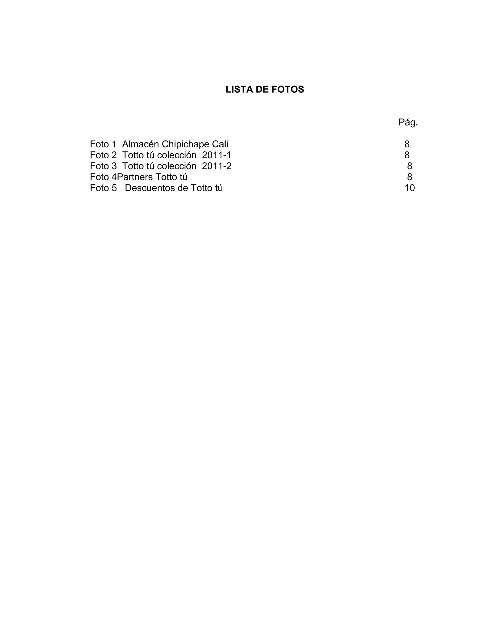 LISTA DE FOTOS

Pág.
Foto 1 Almacén Chipichape Cali
Foto 2 Totto tú colección 2011-1
Foto 3 Totto tú colección 2011-2
Foto 4Partners Totto tú
Foto 5 Descuentos de Totto tú

8
8
8
8
10

4

 