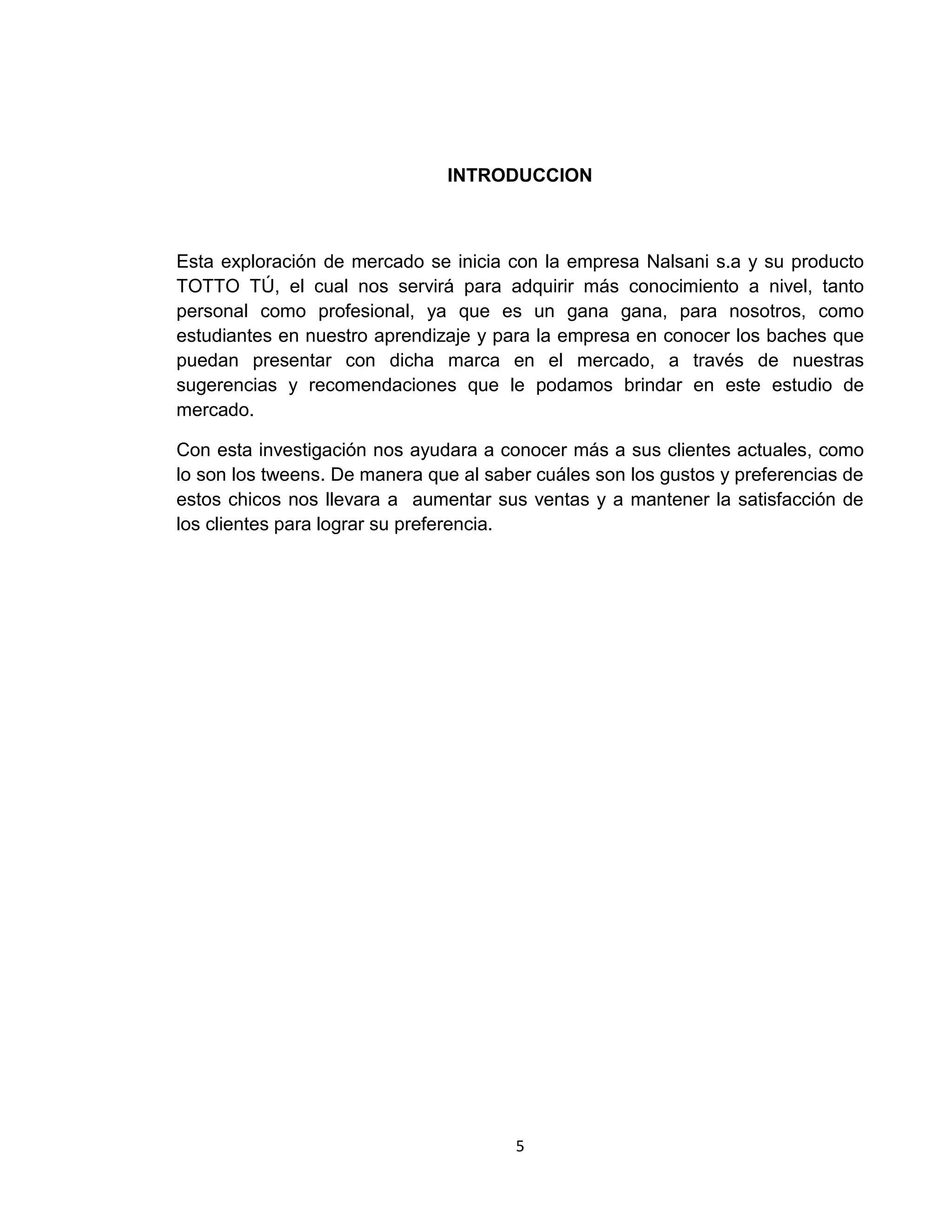 INTRODUCCION

Esta exploración de mercado se inicia con la empresa Nalsani s.a y su producto
TOTTO TÚ, el cual nos servirá para adquirir más conocimiento a nivel, tanto
personal como profesional, ya que es un gana gana, para nosotros, como
estudiantes en nuestro aprendizaje y para la empresa en conocer los baches que
puedan presentar con dicha marca en el mercado, a través de nuestras
sugerencias y recomendaciones que le podamos brindar en este estudio de
mercado.
Con esta investigación nos ayudara a conocer más a sus clientes actuales, como
lo son los tweens. De manera que al saber cuáles son los gustos y preferencias de
estos chicos nos llevara a aumentar sus ventas y a mantener la satisfacción de
los clientes para lograr su preferencia.

5

 