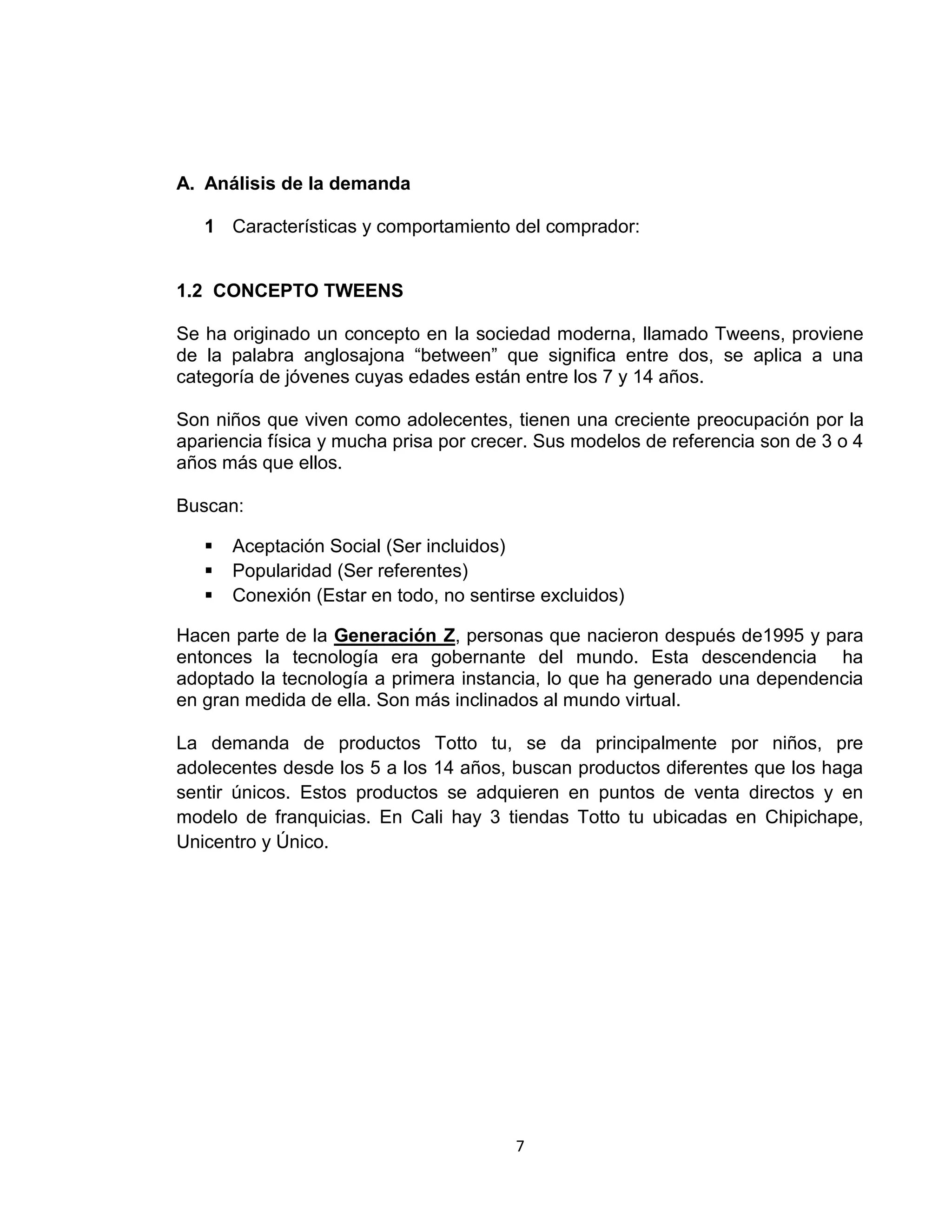 A. Análisis de la demanda
1 Características y comportamiento del comprador:

1.2 CONCEPTO TWEENS
Se ha originado un concepto en la sociedad moderna, llamado Tweens, proviene
de la palabra anglosajona “between” que significa entre dos, se aplica a una
categoría de jóvenes cuyas edades están entre los 7 y 14 años.
Son niños que viven como adolecentes, tienen una creciente preocupación por la
apariencia física y mucha prisa por crecer. Sus modelos de referencia son de 3 o 4
años más que ellos.
Buscan:




Aceptación Social (Ser incluidos)
Popularidad (Ser referentes)
Conexión (Estar en todo, no sentirse excluidos)

Hacen parte de la Generación Z, personas que nacieron después de1995 y para
entonces la tecnología era gobernante del mundo. Esta descendencia ha
adoptado la tecnología a primera instancia, lo que ha generado una dependencia
en gran medida de ella. Son más inclinados al mundo virtual.
La demanda de productos Totto tu, se da principalmente por niños, pre
adolecentes desde los 5 a los 14 años, buscan productos diferentes que los haga
sentir únicos. Estos productos se adquieren en puntos de venta directos y en
modelo de franquicias. En Cali hay 3 tiendas Totto tu ubicadas en Chipichape,
Unicentro y Único.

7

 