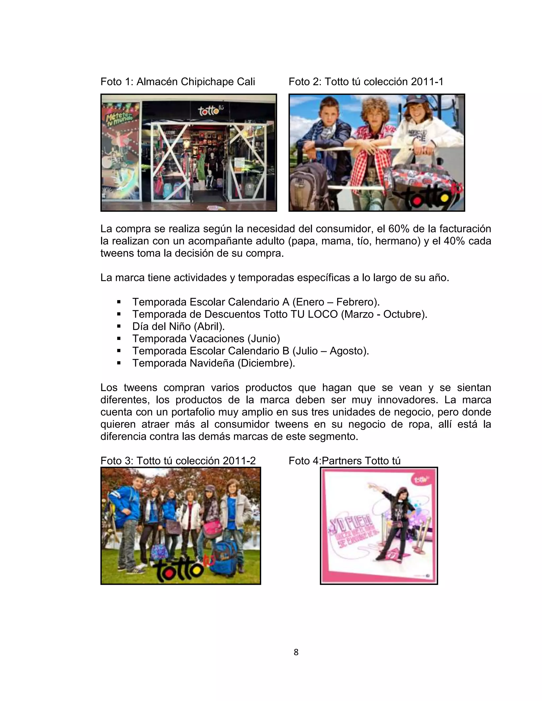 Foto 1: Almacén Chipichape Cali

Foto 2: Totto tú colección 2011-1

La compra se realiza según la necesidad del consumidor, el 60% de la facturación
la realizan con un acompañante adulto (papa, mama, tío, hermano) y el 40% cada
tweens toma la decisión de su compra.
La marca tiene actividades y temporadas específicas a lo largo de su año.







Temporada Escolar Calendario A (Enero – Febrero).
Temporada de Descuentos Totto TU LOCO (Marzo - Octubre).
Día del Niño (Abril).
Temporada Vacaciones (Junio)
Temporada Escolar Calendario B (Julio – Agosto).
Temporada Navideña (Diciembre).

Los tweens compran varios productos que hagan que se vean y se sientan
diferentes, los productos de la marca deben ser muy innovadores. La marca
cuenta con un portafolio muy amplio en sus tres unidades de negocio, pero donde
quieren atraer más al consumidor tweens en su negocio de ropa, allí está la
diferencia contra las demás marcas de este segmento.
Foto 3: Totto tú colección 2011-2

Foto 4:Partners Totto tú

8

 