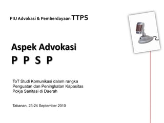 PIU Advokasi & Pemberdayaan TTPS Aspek AdvokasiP  P  S  P ToT Studi Komunikasi dalam rangkaPenguatan dan Peningkatan Kapasitas Pokja Sanitasi di Daerah Tabanan, 23-24 September 2010 