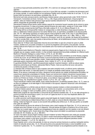 10
va continua dupa perioada postexilica (anul 538 i. Hr.) cand se vor adauga multe obiceiuri sub influenta
rabinilor.
Eliberarea israelitilordin robia egipteana a avut loc in luna Abib sau spicelor, in anotimp de primavara cand
se coceau spicele. In cadrul acestei luni se serbeaza Pastile cand se jerfea mielul de un an (Ies. 12, 6), iar
locasul sfant se tamaia si se aprindeau candelele (Ies. 30, 8).
Momentul serii este prevazut pentru sacrificarea mielului pascal, adica aproximativ orele 18:00-19:00 (V.
Tarnavschi, Comentariu la Exod, Cernauti, 1913, p. 48). Dupa cartea Deuteronom, timpul junghierii
Pastilor, adica al mielului este prevazut dupa apusul soarelui (Deuteronom 16, 6) precizare care va fi
ulterior respectata de generatiile de israeliti.
Samarinenii fixeaza timpul pentru jertfa mielului pascal din momentul trecerii soarelui de la orizont si pana
la aparitia intunericului. In ceea ce priveste calculul timpului de catre rabini, acesta ar fi intre orele 15:00-
16:00 si el este consemnat de Iosif Flaviu (De bello iudaica VI, 9, 3) si in Misna (Pesach 5, 3).
Unii teologi afirma ca timpul jertfei mielului ar corespunde cu orele dinaintea si dupa apusul soarelui. O
data cu celebrarea mielului pascal se mai serba Sfanta Cina, se aprindeau candelele si se aducea jertfa
(Ies. 29, 41). Alti teologi opineaza ca mielul pascal a fost junghiat la orele 15:00, timp in care Mantuitorul
Hristos a murit pe lemnul Sfintei Cruci (Dr. V. Szmigelski, Istoria Legii vechi, vol. I, Blaj, 1905, p, 142).
Timpul sarbatoririi pascale este fixat in fiecare an primavara, cand se coc spicele, de aceea de la acestea i
s-a dat si numele Abib, care mai poarta si denumirea de Nisan, de la babiloneanul nisanri, fiind folosit si de
evreii intorsi din robia babiloniana.
Daca data de 14 Nisan este respectata intocmai de evreii biblici si apoi de urmasii lor pana in zilele
noastre, acelasi lucru se poate constata si cu privire la pregatirea carnii pentru cina pascala. Carnea
mielului trebuia bine fripta ca si capul si maruntaiele care mai inainte sunt spalate de orice necuratenie
(Ies. 12, 9).
Dupa Sfantul Iustin Martirul si Filosoful, mielul era asezat pentru frigere la foc in forma de cruce, iar cu
sangele sau se ungeau casele evreilor, in chip simbolic reprezentand locuintele sufletelor lor (Sfantul Iustin
Martirul si Filosoful, Dialogul cu iudeul Trifon, in P.G. 6, col. 561-564).
La aceste talcuiri interesante se adauga si cuvintele lui Lactantiu care considera ca evreii faceau ungerea
in forma de cruce, iar prin Moise Dumnezeu a poruncit poporului Israel ca sa celebreze dinainte Pastile
adevarat. Pentru acest mare ganditor crestin, mielul pascal prefigureaza pe Mantuitorul Hristos care
patimeste pentru mantuirea lumii (Lactantiu, Divin, institut. 6, in P. L. 6, col. 530-531).
In gandirea Sfintilor Parinti, sacrificiul pascal este explicat in spiritul mesianic. Jertfa se aduce seara,
deoarece preinchipuie pe Hristos, adevaratul Miel si Pastor, Care se sacrifica de buna voie pentru
curatirea de pacate a intregii omeniri.
La sfarsitul zilei urmeaza seara si apoi noaptea care este simbolul mortii, al odihnei pentru refacerea
fortelor fizice ale omului. In intervalul dintre zi si noapte se jertfeste mielul pascal, care a prefigurat pe
Mesia. El se aduce in perioada lunii pline, deoarece lumina astrului de noapte simbolizeaza divinitatea, iar
corpul lunar reprezinta umanitatea lui Hristos. Dupa cum lumina lunii inlatura intunericul si guverneaza
noaptea, la fel si Hristos lumineaza pe cei din intuneric si restaureaza toala firea. De aceea, Dumnezeu a
randuit ca Hristos sa moara, in timpul lunii pline, ca sa inlature negura pacatelor care cuprinsesera toata
lumea (Fotius, Ad. Amphilochium quaest. CCXLV, in P.G. 101, col. 1128).
Timpul sacrificarii mielului este stabilit, dupa cartea Deuteronom, la asfintitul soarelui (Deut. 16, 7), ceea ce
ne face sa intelegem ca el este legat in mod simbolic si de apusul, stapanirii faraonului care divinizeaza
astrul zilei (Ra).
Vremea exploatarii si umilintei este pe sfarsit si despre aceasta incetare a robiei prevesteste chiar
sacrificiul mielului pascal, adus in Egipt de evrei, inainte de a-l parasi. La consumarea carnii, ei ierau
imbracati, cu toiege in maini si incaltati, pentru ca erau gata de drum (Ies. 12, 11).
Mielul este junghiat de capul familiei si consumat de toti membrii acesteia (Ies. 12, 4), iar cele prevazute cu
privire la modul de consumare a carnii, ca si cum ar fi gata de drum nu s-au mai respectat ulterior (Dr.
Mircea Chialda, op. cit, p. 364).
In cartile canonice vechi-testamentare gasim prescriptii legate de ritualul mielului pascal. Intre acestea se
numara si mentiunea ca milelul trebuie fript si nu fiert, ceea ce a dus la felurite interpretari. Dupa unii
teologi, mielul se frigea din cauza ca era socotit intre jertfele prea sfinte (Lev. 6, 29) sau pentru ca israelitii
erau gata de calatorie.
In cartea Iesirea se spune de ostirea lui Dumnezeu care a iesit noaptea din Egipt (Ies. 12, 41) si care se va
indrepta spre tara Canaan ca sa o ia in stapanire. Intrucat iesirea din Egipt s-a petrecut intr-un timp scurt,
era firesc ca in acest ragaz, israelitii sa-si pregateasca hrana de calatorie cat mai repede si cel mai eficient
mijloc a fost frigerea carnii. Acest obicei de a frige intreg corpul animalelor se pastreaza la popoarele
orientale (Dr. M. Chialda, op. cit, p. 360-361).
Un sens mai adanc asupra frigerii mielului pascal il intalnim la Isidor Pelusiotul care vede prin aceasta
marele mister al incarnarii focului divin. El vede in acest ritual pascal prefigurarea aducerii Mielului lui
Dumnezeu care uneste in chip tainic focul divin cu carnea ca sa aduca stergerea pacatului (Isidor
Pelusiotul, Epistola 7, 1 in P.G. 78, 320-321).
Dupa frigerea carnii, urma cina pascala, la care se consuma carnea impreuna cu painea nedospita (azima,
matoh) si ierburile amare (Ies. 12, 2). Intrucat la prima cina pascala Dumnezeu a cerut israelitilor ca sa
manance in graba (Ies. 12, 11), acestia n-au avut timpul necesar ca sa pregateasca painea dospita si au
 