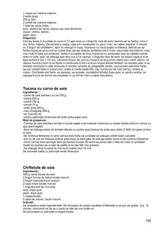 100
1 ceapa de marime mijlocie,
2 ardei grasi,
250 g rosii,
2 cartofi de marime mijlocie,
1 felie de varza dulce,
bors, zeama de varza, zeama sau sare de lamiie,
marar, cimbru, tarhon,
piper, sare.
Preparare:
Carnea taiata in bucatele se pune in 3 l apa rece cu o lingurita rasa de sare, lasindu-se sa fiarba, circa o
ora, la foc mijlociu. Zarzavatul si ceapa, rase prin razatoarea cu gauri, mari, se calesc separat, 2 minute,
cu 2 linguri de untdelemn, apoi se adauga in supa, impreuna cu varza taiata ca fideaua, lasindu-se sa
fiarba impreuna pina cind se moaie bine carnea (trebuie sa fiarba cca 2-3 ore; daca este mai batrina, chiar
mai mult).In oala sub presiune, fierbe in jumatate de timp impreuna cu zarzavatul care se caleste inainte
direct in oala; apoi, se adauga apa rece cca 2 l si carnea, o lingurita rasa de sare, se asaza capacul si se
lasa sa fiarba cca 1 1/2 ora, calculind timpul, de cind au inceput sa iasa primii vapori prin ventil; atunci, se
reduce focul la minim si se fierbe in continuare.Cind s-a scurs timpul afectat fierberii, se raceste oala, si se
desarta continutul in oala obisnuita.In oricare varianta se pregateste ciorba, cind carnea este bine fiarta ,
se pun cartofii taiati in cuburi mici, ardeii si rosiile taiate felii, sau numai suc de rosii (iarna), cimbru si
marar. Cind toate sint fierte, se sareaza, se acreste, completind lichidul dupa gust, si, pentru aroma, se
adauga frunze de tarhon sau leustean si un virf de cutit cu piper (facultativ).
Tocana cu carne de oaie
Ingrediente
-carne de oaie (berbec) cu os-750 g;
-ceapa-250 g;
-cartofi-750 g;
-untura-75 g;
-ardei gras-300 g;
-rosii proaspete-300 g;
-vin rosu-50 ml;
-cimbru,patrunjel verde,boia de ardei dulce,piper,sare;
Mod de preparare:
-Carnea de oaie (berbec) se taie in bucati egale si se inabuse impreuna cu ceapa (taiata solzi) in untura cu
apa (parti egale);
-Apoi se adauga pasta de tomate (diluata cu putina apa),boiaua de ardei,apa calda (7-800 ml),piper,cimbru
si sare;
-Se continua fierberea si cand carnea este fiarta pe jumatate se adauga cartofii taiati cubulete;
-Intr-un alt vas se inabusa ardeiul gras;dupa ce este gata se adauga peste carne si se continua fierberea;
-Cand carnea este aproape fiarta,pe fiecare bucata de carne se pune cate o felie de rosie (in prealabil
rosiile se oparesc,se curata de pielite si se taie felii mai groase);
-Se adauga vinul si vasul se mai da la cuptor inca 15 min.
Se serveste calda,cu patrunjel verde deasupra.
Chiftelute de oaie
Ingrediente :
500 g carne tocata de oaie
2 linguri frunze de telina tocate marunt
2 linguri patrunjel tocat marunt
2 cepe medii tocate marunt
1 lingurita praf de curcuma
sare, dupa gust
piper, dupa gust
1 ceapa tocata
2 catei de usturoi, tocati marunt
Indicatii :
Se amesteca toate ingredientele. Se formeaza din pasta rezultata chiftelutele si se pun pe gratar, cca. 10
minute, intorcandu-le de pe o parte pe alta de mai multe ori.
Se decoreaza cu patrunjel si ceapa tocata.
 