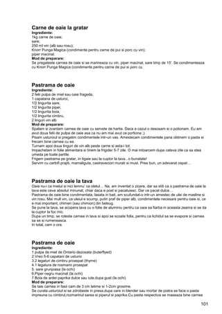 101
Carne de oaie la gratar
Ingrediente:
1kg carne de oaie;
sare;
250 ml vin (alb sau rosu);
Knorr Punga Magica (condimente pentru carne de pui si porc cu vin);
piper macinat.
Mod de preparare:
Se pregateste carnea de oaie si se marineaza cu vin, piper macinat, sare timp de 15'. Se condimenteaza
cu Knorr Punga Magica (condimente pentru carne de pui si porc cu
Pastrama de oaie
Ingrediente:
2 felii pulpa de miel sau oaie frageda,
1 capatana de usturoi,
1/2 lingurita sare,
1/2 lingurita piper,
1/2 lingurita boia,
1/2 lingurita cimbru,
2 linguri vin alb
Mod de preparare:
Spalam si zvantam carnea de oaie cu servete de hartie. Daca e cazul o desosam si o potionam. Eu am
avut doua felii de pulpa de oaie asa ca nu am mai avut ce portiona ;)
Pisam usturoiul si pregatim condimentele intr-un vas. Amestecam condimentele pana obtinem o pasta si
frecam bine carnea cu ea.
Turnam apoi doua linguri de vin alb peste carne si asta-i tot.
Impachetam in folie alimentara si tinem la frigider 5-7 zile. O mai intoarcem dupa cateva zile ca sa stea
umeda pe toate partile.
Frigem pastrama pe gratar, in tigaie sau la cuptor la tava...o bunatate!
Servim cu cartofi prajiti, mamaliguta, castraveciori murati si must. Prea bun, un adevarat ospat…
Pastrama de oaie la tava
Oaia nu-i ca mielul si nici lemnu’ ca otelul… Na, am inventat o zicere, dar sa stiti ca o pastrama de oaie la
tava este ceva absolut minunat, chiar daca e post si pacatuiesc. Dar ce pacat dulce…
Pastrama de oaie bine condimentata, lasata in bait, am scufundat-o intr-un amestec de ulei de masline si
vin rosu. Mai mult vin, ca uleiul e scump, putin praf de piper alb, condimentele necesare pentru oaie si, ce
e mai important, chimen (sau chimion) din belsug.
Se pune la tava, se acopera tava cu o folie de aluminiu pentru ca oaia sa fiarba in aceasta zeama si se da
la cuptor la foc mic.
Dupa un timp, se roteste carnea in tava si apoi se scoate folia, pentru ca lichidul sa se evapore si carnea
sa se si rumeneasca.
In total, cam o ora.
Pastrama de oaie
Ingrediente:
1 pulpa de miel de Ontario dezosata (buterflyed)
2.Vreo 5-6 capatani de usturoi
3.2 legaturi de cimbru proaspat (thyme)
4.1 legatura de rosmarin proaspat
5. sare grunjoasa (la ochi)
6.Piper negru macinat (la ochi)
7.Boia de ardei paprika dulce sau iute,dupa gust (la ochi)
Mod de preparare:
Se taie carnea in fasii cam de 3 cm latime si 1-2cm grosime.
Se curata usturoiul si se zdrobeste in presa,dupa care in blender sau mortar de piatra se face o pasta
impreuna cu cimbrul,rozmarinul sarea si piperul si paprika.Cu pasta respectiva se maseaza bine carnea
 