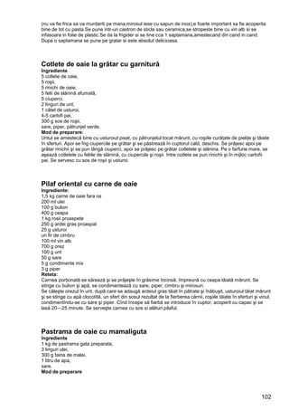 102
(nu va fie frica sa va murdariti pe mana,mirosul iese cu sapun de inox),e foarte important sa fie acoperita
bine de tot cu pasta.Se pune intr-un castron de sticla sau ceramica,se stropeste bine cu vin alb si se
infasoara in folie de plastic.Se da la frigider si se tine cca 1 saptamana,amestecand din cand in cand.
Dupa o saptamana se pune pe gratar si este absolut delicioasa.
Cotlete de oaie la grătar cu garnitură
Ingrediente
5 cotlete de oaie,
5 roşii,
5 rinichi de oaie,
5 felii de slănină afumată,
5 ciuperci,
2 linguri de unt,
1 cătel de usturoi,
4-5 cartofi pai,
300 g sos de roşii,
sare, piper, pătrunjel verde.
Mod de preparare:
Untul se amestecă bine cu usturoiul pisat, cu pătrunjelul tocat mărunt, cu roşiile curăţate de pieliţe şi tăiate
în sferturi. Apoi se frig ciupercile pe grătar şi se păstrează în cuptorul cald, deschis. Se prăjesc apoi pe
grătar rinichii şi se pun lângă ciuperci, apoi se prăjesc pe grătar cotletele şi slănina. Pe o farfurie mare, se
aşează cotletele cu feliile de slănină, cu ciupercile şi roşii. între cotlete se pun rinichii şi în mijloc cartofii
pai. Se servesc cu sos de roşii şi usturoi.
Pilaf oriental cu carne de oaie
Ingrediente:
1,5 kg carne de oaie fara os
200 ml ulei
100 g bulion
400 g ceapa
1 kg rosii proaspete
250 g ardei gras proaspat
25 g usturoi
un fir de cimbru
100 ml vin alb
700 g orez
100 g unt
50 g sare
5 g condimente mix
3 g piper
Reteta:
Carnea porţionată se sărează şi se prăjeşte în grăsime încinsă, împreună cu ceapa tăiată mărunt. Se
stinge cu bulion şi apă, se condimentează cu sare, piper, cimbru şi mirosuri.
Se căleşte orezul în unt, după care se adaugă ardeiul gras tăiat în pătrate şi înăbuşit, usturoiul tăiat mărunt
şi se stinge cu apă clocotită, un sfert din sosul rezultat de la fierberea cărnii, roşiile tăiate în sferturi şi vinul,
condimentîndu-se cu sare şi piper. Cînd începe să fiarbă se introduce în cuptor, acoperit cu capac şi se
lasă 20—25 minute. Se serveşte carnea cu sos si alături pilaful.
Pastrama de oaie cu mamaliguta
Ingrediente
1 kg de pastrama gata preparata,
3 linguri ulei,
300 g faina de malai,
1 litru de apa,
sare.
Mod de preparare
 