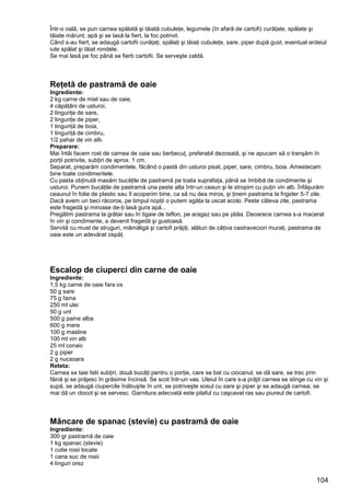 104
Într-o oală, se pun carnea spălată şi tăiată cubuleţe, legumele (în afară de cartofi) curăţate, spălate şi
tăiate mărunt, apă şi se lasă la fiert, la foc potrivit.
Când s-au fiert, se adaugă cartofii curăţaţi, spălaţi şi tăiaţi cubuleţe, sare, piper după gust, eventual ardeiul
iute spălat şi tăiat rondele.
Se mai lasă pe foc până se fierb cartofii. Se serveşte caldă.
Reţetă de pastramă de oaie
Ingrediente:
2 kg carne de miel sau de oaie,
4 căpăţâni de usturoi,
2 linguriţe de sare,
2 linguriţe de piper,
1 linguriţă de boia,
1 linguriţă de cimbru,
1/2 pahar de vin alb.
Preparare:
Mai întâi facem rost de carnea de oaie sau berbecuţ, preferabil dezosată, şi ne apucam să o tranşăm în
porţii potrivite, subţiri de aprox. 1 cm.
Separat, preparăm condimentele, făcând o pastă din usturoi pisat, piper, sare, cimbru, boia. Amestecam
bine toate condimentele.
Cu pasta obţinută masăm bucăţile de pastramă pe toata suprafaţa, până se îmbibă de condimente şi
usturoi. Punem bucăţile de pastramă una peste alta într-un ceaun şi le stropim cu puţin vin alb. Înfăşurăm
ceaunul în folie de plastic sau îl acoperim bine, ca să nu dea miros, şi ţinem pastrama la frigider 5-7 zile.
Dacă avem un beci răcoros, pe timpul nopţii o putem agăţa la uscat acolo. Peste câteva zile, pastrama
este fragedă şi miroase de-ţi lasă gura apă...
Pregătim pastrama la grătar sau în tigaie de teflon, pe aragaz sau pe pliăa. Deoarece carnea s-a macerat
în vin şi condimente, a devenit fragedă şi gustoasă.
Servită cu must de struguri, mămăligă şi cartofi prăjiţi, alături de câţiva castraveciori muraţi, pastrama de
oaie este un adevărat ospăţ.
Escalop de ciuperci din carne de oaie
Ingrediente:
1,5 kg carne de oaie fara os
50 g sare
75 g faina
250 ml ulei
50 g unt
500 g paine alba
600 g mere
100 g masline
100 ml vin alb
25 ml conaic
2 g piper
2 g nucsoara
Reteta:
Carnea se taie felii subţiri, două bucăţi pentru o porţie, care se bat cu ciocanul, se dă sare, se trec prin
făină şi se prăjesc în grăsime încinsă. Se scot într-un vas. Uleiul în care s-a prăjit carnea se stinge cu vin şi
supă, se adaugă ciupercile înăbuşite în unt, se potriveşte sosul cu sare şi piper şi se adaugă carnea; se
mai dă un clocot şi se servesc. Garnitura adecvată este pilaful cu caşcaval ras sau piureul de cartofi.
Mâncare de spanac (stevie) cu pastramă de oaie
Ingrediente:
300 gr pastramă de oaie
1 kg spanac (stevie)
1 cutie rosii tocate
1 cana suc de rosii
4 linguri orez
 