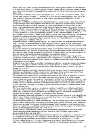 11
folosit azima, adica painea nedospita. Folosirea azimei nu s-a datorat grabei israelitilor de a iesi din Egipt,
ci ea este pusa in legatura cu caracterul sacru al sarbatorii. Ea este simbolul sfinteniei si curatiei, de aceea
erau exclusi de la sacrificiul si cina pascala toti cei necircumcisi (Ies. 12, 43) precum si cei intinati trupeste
(Num. 9, 9).
De asemenea, azima este numita painea durerii (Deut. 16, 3), ceea ce vine in contrast cu simbolul ei de,
bucurie pentru mantuire (Isaia 53, 7). Denumirea ei de paine a durerii amiteste de timpul celor 400 de ani
cand israelitii au consumat-o intr-o epoca de robie care s-a inasprit inainte de salvarea lor de sub
stapanirea egiptenilor.
Ajungand in Tara Sfanta, israelitii au continuat sa jertfeasca mielul pascal care are in plus doua momente
mai deosebite privind mai intai junghierea animalului la Cortul sfant sau la templul sfant din Ierusalim si
apoi darul de snop de orz din parga secerisului pe care obstea lui Israel il aducea a doua zi de Pasti.
Ajunsi in pamantul fagaduintei, credinciosii israeliti sacrificau numai miei, fara a mai folosi iezi. Denumirea
de miel - "Se(h)" - este exprimata prin sinonimul "imra" (Dr. M. Chialda, op. cit., p. 363). Biblicul "se(h)" se
traduce nu numai prin miel, ci si cu ied (Sander-Trenel, Dictionnaire hebreu - francais, Paris, 1859, p. 707).
In vocabularul ebraic, cuvantul ied este redat prin termenul de "ez" care diferi ca forma de "se(h)" si
sinonimul sau "imra" inseamna, de fapt, cuvant. Avand in vedere acest nume, putem spune ca Sfantul Ioan
Botezatorul s-a adresat ucenicilor sai vestind cuvantul lui Dumnezeu care ridica pacatele lumii. Insa
traducerea lui "imra" si cu miel este la fel de adecvata, mai ales ca in Vechiul Testament se vorbeste de
rolul sau prefigurativ in iconomia mantuirii.
Impreuna cu azimele care se consumau timp de 7 zile, credinciosii evrei mai consumau ierburile amare
(Ies. 12, 8), care, dupa traditia iudaica se ridicau la un numar de cinci plante: lactuca, inthybigenera,
parthenium, urtica si lactuca amara (Handbuch der biblischen Archaologie, ed. II, Frankfurt am Main, 1870,
p. 403-405).
Din aceasta mentiune se poate deduce caracterul religios al cinei pascale care nu se poate reduce doar la
consumul de carne. Cifra cinci care reprezinta cele 5 ierburi amare simbolizeaza cele 5 simturi cu care a
fost creat omul dupa chipul si asemanarea lui Dumnezeu. In alfabetul ebraic este reprezentat de litera "he"
care este atat forma articolului, dar si a numelui divin prescurtat de la "hassem".
Totodata, ierburile amare amintesc evreilor de zilele grele petrecute in Egipt si, in general, greutatile
acestei lumi care trebuie invinse. La fiecare Paste iudaic, sangele mielului ii curateste pe evrei de pacate,
ca sa poata invinge necazurile lumii, iar cina ii uneste cu Dumnezeu. Icoana vietii curate o exprima painea
nedospita care nu contine aluat.
Exegetii evrei ca Rabi ibn Esra au identificat in ierburile amare obiceiul egiptean de intarire a stomacului pe
care evreii il respingeau ca fiind defavorabil vietii lor. Aceasta parere, ca si altele, nu sunt adecvate
sensului biblic in care se vede clar ca ierburile amare simbolizeaza viata grea a evreilor in Egipt (Dr. M.
Chialda, op. cit, p. 374).
Semnificatia religioasa care implica caracterul simbolic si tipic al mielului pascal se poate desprinde din
faptul ca acest ritual aduce israelitilor renasterea la o viata noua si sfanta, care se va perpetua in toate
generatiile devenind, astfel: "Imparatie preoteasca si neam sfant" (Ies. 19, 6).
De Pastele lor, evreii, cand consuma din carnea mielului pascal isi aduc aminte de legamantul incheiat cu
Dumnezeu, marturisind ca sunt un popor sfant si curat, de aceea in fiecare an isi exprima aceasta
recunostinta la cina pascala. Luna praznuirii Pastilor iudaic este Abib, al carui radical deriva de la eb - care
inseamna verdeata (Sander - Trenel, op. cit., p. 2) si ea simbolizeaza prezenta vietii, luna de bucurie si de
odihna. Aceasta luna devine prima dintr-un an calendaristic, pentru ca ea se face inceputul vietii celei noi
si sfinte a lui Israel. De numele sau se leaga inceputul istoriei poporului ales si cu ea se implineste treptat
planul iconomiei divine.
Tot in luna spicelor coapte - Abib - are loc alegerea mielului in ziua de 10 nisan, cu 4 zile inainte de a fi
injunghiat, pentru ca in acest rastimp, israelitii sa se pregateasca pentru cele necesare amintirii eliberarii
lor din Egipt: Cu privire la semnificatia celor 4 zile, unii exegeti evrei vad in acestea in mod simbolic 4
generatii care au trait in Egipt si au trecut de la iesirea din robia egipteana.
La fel, ziua a zecea a lunii Abib e inteleasa ca simbol al incheierii timpului petrecut de evrei in Egipt De fapt
cifra 10 este si simbolul perfectiunii divine si ea reprezinta chiar litera cu care incepe tetragramul biblic
Iahve, care este numele specific al lui Dumnezeu.
Din acest moment, Dumnezeu a hotarat eliberarea care a dus la instituirea Pastilor cand se sacrifica,mielul
de un an. Varsta mielului implica si un evident simbolism si anume puterea vietii tinere, de sex masculin si
fara metehne corporale. Aceste insusiri isi afla implinirea perfecta in persoana lui Iisus Hristos care ne-a
curatit prin sangele Sau ca un Miel nevinovat si fara prihana, care nu si-a deschis gura si a suferit moartea
pentru faradelegile poporului (Isaia 53, 7-8; I Petru 1, 19).
Pana la instituirea preotiei levitice, poporul prin capii de familie si apoi intai nascuti, a sacrificat mielul
pascal, ceea ce dupa Filon Alexandrinul era firesc, intrucat de Pasti toti israelitii aveau chemare
preoteasca (Dr. C. Bahr, op. cit, p. 632).
Traditia iudaica acorda o mare importanta acestei chemari preotesti prin care poporul se curata de pacate.
Cu sangele mielului se ungeau usorii si pragul usii, pentru a fi implinita curatirea si sfintirea, care se va
realiza mai tarziu prin turnarea acestuia la altarul locasului sfant (Dr. M. Chiaida, op. cit:, p. 396).
In ritualul mielului pascal un rol important il are sangele, care, asa cum spune Sfanta Scriptura, cuprinde
viata in sine si acesta curateste sufletul (Lev. 17, 11). Sangele marcheaza caracterul expiator la orice
 