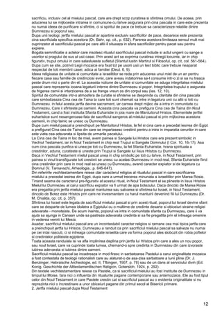 12
sacrificiu, inclusiv cel al mielului pascal, care are drept scop curatirea si sfintirea omului. De aceea, prin
aducerea lui se mijloceste intrarea in comuniune cu Iahve asigurara prin cina pascala in care este prezenta
nu numai ideea de purificare si sfintire, ci si spiritul de pace ce trebuie sa caracterizeze relatiile dintre
Dumnezeu si poporul sau.
Dupa unii teologi, jertfa mielului pascal ar apartine exclusiv sacrificiilor de pace, deoarece este prezenta
cina sacrificiala specifica acestora (Dr. Bahr, op. cit., p. 632). Parerea acestora limiteaza sensul mult mai
cuprinzator al sacrificiului pascal pe care altii il situeaza in sfera sacrificiilor pentru pacat sau pentru
expiere.
Bogata semnificatie a actelor care insotesc ritualul sacrificiului pascal include si actul ungerii cu sange a
usorilor si pragului de sus al usii casei. Prin acest act se exprima curatirea intregii locuinte, iar in chip
figurativ, trupul omului in care salasluieste sufletul (Sfantul Iustin Martirul si Filosoful, op. cit, col. 561-564).
Dupa cum se stie, potrivit Legii mozaice era fixat tot pe usorii usii un text biblic care trebuie neaparat
respectat de toti membrii casei, adica ai familiei (Deut. 6, 9).
Ideea religioasa de unitate si comunitate a israelitilor se reda prin aducerea unui miel de un an pentru
fiecare casa sau familie de credinciosi evrei, care aveau indatorirea sa-l consume intr-o zi si sa nu treaca
peste drum nici o parte din el. La aceasta notiune de unitate si comunitate se aduga integritatea mielului
pascal care reprezenta icoana legaturii interne dintre Dumnezeu si popor. Integritatea trupului e asigurata
de frigerea carnii si interzicerea de a se frange vreun os din corpul sau (Ies. 12, 10).
Spiritul de comunitate intr-o atmosfera de curatie si sfintenie se desprinde cu claritate din cina pascala
care simbolizeaza Cina cea de Taina la care toti sunt chemati sa intre in legatura unii cu altii si toti cu
Dumnezeu. in felul acesta jertfa devine sacrament, iar carnea drept mijloc de a intra in comunitate cu
Dumnezeu, Care ii sfinteste pe oameni. Aceasta cina pascala va prefigura Cina cea de Taina din Noul
Testament, cand a fost instituita Sfanta Euharistie in joia mare de Mantuitorul Hristos. Elementele jertfei
euharistice sunt nesangeroase fata de sacrificiul sangeros al.mielului pascal si prin mijlocirea acestora
oamenii, in chip tainic se unesc cu Dumnezeu.
Dupa cum mielul pascal a preinchipuit pe Mantuitorul Hristos, la fel si cina care a precedat iesirea din Egipt
a prefigurat Cina cea de Taina din care se impartasesc crestinii pentru a intra in imparatia cerurilor in care
este viata cea adevarata si lipsita de urmarile pacatului.
La Cina cea de Taina in loc de miel, avem painea si Sangele lui Hristos care era prezent simbolic in
Vechiul Testament, iar in Noul Testament in chip real Trupul si Sangele Domnului (I Cor. 10, 16-17). Asa
cum cina pascala purifica si unea pe toti cu Dumnezeu, la fel Sfanta Euharistie, hrana spirituala a
crestinilor, aduna, curateste si uneste prin Trupul si Sangele lui Iisus Hristos cu Dumnezeu.
Daca in Vechiul Testament mielul pascal unea in chip simbolic pe toti cu Iahve, in Noul Testament, prin
painea si vinul transfigurate toti crestinii se unesc cu acelasi Dumnezeu in mod real, Sfanta Euharistie fiind
cina crestinilor prin care in mod real se unesc cu Dumnezeu, avand caracter expiator si de legatura cu
Domnul (V. Tarnavschi, Arheologia.. p. 645-647).
Din referirile vechitestamentare reiese clar caracterul religios al ritualului pascal in care sacrificarea
mielului a precedat iesirea din Egipt, dupa care a urmat trecerea minunata a israelitilor prin Marea Rosie.
Tinand seama de caracterul pre-figurativ al acestui ritual, in Noul Testament el se plineste in Iisus Hristos
Mielul lui Dumnezeu al carui sacrificiu expiator va fi urmat de apa botezului. Daca dincolo de Marea Rosie
era pregatita prin jertfa mielului pascal mantuirea sau salvarea si sfintirea lui Israel, in Noul Testament,
dincolo de Botez este Hristos prin care ne invesmantam cu harul mantuirii devenind fiii lui Dumnezeu (Dr.
M. Chialda, op. cit, p. 357).
Sfintirea lui Israel este legata de sacrificiul mielului pascal si prin acest ritual, poporul lui Israel devine sfant
care se desparte de lumea idolatra a Egiptului cu o multime de credinte desarte si obiceiuri straine religiei
adevarate - monoteiste. De acum inainte, poporul va intra in comunitate sfanta cu Dumnezeu, care ii va
ajuta sa ajunga in Canaan unde sa pastreze adevarata credinta si sa fie pregatita prin el intreaga omenire
in vederea venirii lui Mesia.
Asadar, sacrificiul mielului pascal are un incontestabil caracter religios si ramane cea mai tipica jertfa care
a preinchipuit jertfa lui Hristos. Dumnezeu a randuit ca prin sacrificiul mielului pascal sa salveze nu numai
pe cei intai nascuti, ci si intreaga comunitate israelita care va forma poporul ales slobozit din robia poftelor
si credintelor politeiste egiptene.
Toata aceasta randuiala isi va afla implinirea deplina prin jertfa lui Hristos prin care a ales un nou popor,
sau noul Israel, care va cuprinde toata lumea, chemand-o spre credinta in Dumnezeu din care izvoraste
iubirea adevarata si iubirea dintre oameni.
Sacrificiul mielului pascal se incadreaza in mod firesc in sarbatoarea Pastelui a carui originalitate mozaica
a fost contestata de teologii rationalisti care au alaturat-o de asa-zisa sarbatoare a lunii pline (Dr. J.
Benzinger, Hebraische Archeologie, ed. II, Tfbingen, 1907, p. 78) sau de un dans al serviciului divin (Ed.
Konig, Geschichte der Alttestamentlischen Religion, Gotersloh, 1924, p. 292).
Din textele vechitestamentare reiese ca Pastele, ca si sacrificiul mielului au fost instituite de Dumnezeu in
timpul lui Moise, fara nici o influenta din ritualurile pagane contemporane sau antemozaice. Ele au fost tipul
celor din Noul Testament in care Pastele crestin cat si sacrificiul pascal au o evidenta originalitate si nu
reprezinta nici o increstinare a unor obiceiuri pagane din primul secol al Bisericii primare.
2. Jertfa mielului pascal dupa Noul Testament
 