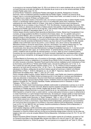 14
nu se spurce si sa manance Pastile (Ioan 18, 28) si unii dintre ei tot in seara aceleiasi zile au cerut lui Pilat
ca trupul Domnului si al celor doi talhari sa fie coborate de pe cruce si sa nu mai ramana sambata, fiindca
incepea Pastile iudaic (Ioan 19, 31).
In lumina Noului Testament, sarbatoarea Pastelui este legata de patimile, Rastignirea si Invierea
Domnului, ceea ce subliniaza specificul acesteia fata de Pastile iudeilor. Crestinii l-au praznuit de la
inceput, insa cu o anumita particularitate, in sensul ca tineau doua Paste, unul odata cu evreii, la 14 Nisan
ca Pastile Crucii si altul la 16 Nisan ca Pastile invierii.
Daca prima comunitate crestina a fost dintre iudei, era normal ca acestia sa aiba in vedere Pastile mozaic,
inclusiv cu sacrificarea mielului pascal care a avut un rol prefigurativ pentru Noul Testament. Practica
iudaizanta de a tine Pastile crestin la 14 Nisan, chiar daca nu cadea duminica a fost combatuta si
abandonata de cei ce credeau in Iisus Hristos (Pr. Prof. Ene Braniste, Liturgica generala, Bucuresti, 1993,
p. 175). Pentru ei, obiceiul de sacrificare a mielului pascal a fost pastrat, intrucat in felul acesta se facea
trecerea de la Pastile Legii Vechi la cel al Legii Noi, unde simbolul mielului este folosit de aghiografii Noului
Testament si in special in Apocalipsa (Apoc. 5, 6-14, 14, 1).
Vorbind despre biruinta impotriva fiarei savarsita de Mantuitorul Hristos, Sfantul Ioan Evanghelistul il mai
numeste, pe langa apelativul de Miel si Cuvantul lui Dumnezeu (Apoc. 19, 13), apelativ care pune in
lumina puterea Mielului, deci a Cuvantului, de a birui pacatul din lume. Pacatul a adus raul in firea creata,
aducand lumea in robia diavolului, din care va fi eliberata numai prin sacrificiul Mielului lui Dumnezeu.
Identificarea Mielului lui Dumnezeu cu Cuvantul lui Dumnezeu este in spiritul scripturistic, cunoscut fiind ca
o parte din minunile savarsite de Mantuitorul Hristos s-au facut doar prin Cuvant (Matei 15, 28). Aceasta
realitate a fost confirmata si de cei doi ucenici, Luca si Cleopa, care, atunci cand au fost intrebati de
Mantuitorul Hristos in drumul lor spre Emaus, fara sa-L recunoasca, I-au raspuns despre Iisus ca: "era
prooroc puternic in fapta si in cuvant inaitea lui Dumnezeu si a intregului popor" (Luca 24, 19).
Cuvantul este chiar denumirea data Mantuitorului in prologul Evangheliei dupa Ioan (1, 1), termen al cartii
corespondent grecesc este Logos, iar in ebraica Davar. In varianta ebraica, termenul nu inseamna doar
vorbire, invatatura care se apropie de notiunea greaca, ci si lucru, fapta ce pune in evidenta puterea
Cuvantului de a se concretiza sau actiona. Un cuvant omenesc neacoperit sau necorespunzator cu fapta
duce la promisiuni neimplinite, la demagogie fariseica care inseamna numai a spune si nu a face (Matei
23, 3).
Lucrarea Mielului lui Dumnezeu sau a Cuvantului lui Dumnezeu, prefigurata in Vechiul Testament de
mielul pascal se incheie cu rastignirea si cu moartea Sa pe Sfanta Cruce si invierea Sa izbavind omenirea
din robia nevazuta a diavolului. Apostolul Pavel exprima fara echivoc realitatea lucrarii mantuitoare a Fiului
lui Dumnezeu cand afirma ca "Hristos este Pastile nostru, intrucat S-a jertfii pentru noi" (1 Cor. 5, 7).
Prin invierea Sa care este temelia credintei noastre (I Cor. 15, 14), Hristos S-a facut incepatura celor
adormiti si cei morti intru El vorinvia (I Cor. 15, 20; I Tes. 4, 16). Aceeasi afirmatie despre activitatea
salvatoare a lui Mesia, prefigurata de sacrificiul mielului pascal cel nevinovat o intalnim si la Sfantul
Apostol Petru (I Petru 1, 19-20; E. Mangenot, op. cit, col. 582; F. Vigouroux, Agneau de Dieu, in
Dictionnaire de la Bibley Paris, 1895, t. I, A-B, col. 271 -273).
Pentru intreaga suflare crestina, Hristos, Mielul lui Dumnezeu, este Pastile care inseamna sarbatoarea
luminii si a bucuriei. Acum Mielul Hristos lumineaza pe toti in mod deplin si-i conduce spre libertatea si
viata cea adevarata si netrecatoare. Bucuria invierii Domnului copleseste toate tristetile si in ea se
concentreaza vestea cea buna adusa intregii omeniri. Existenta umana se umple de starea bucuriei reale,
depline si durabile (Pr. Prof. Dumitru Staniloae, Pastile, sarbatoarea luminii in Ortodoxie, in Studii
Teologice, 1975 nr. 5-6, p. 350-351).
In fiecare an, Pastile crestin imprimavareaza sufletele credinciosilor si sarbatoarea o percep ca un act de
transcendere a creatiei in Hristos Cel inviat. Biserica exprima aceasta transcendere minunata in cuvinte
miscatoare ca "Pastile cele noua si sfintite, Pastile cele de taina" (Idem, p. 356).
Adevarul despre invierea Domnului nu a putut fi stavilit de cei ce i se impotriveau si el va fi propovaduit de
Sfintii Apostoli si urmasii lor chiar cu pretul vietii lor. Lumea iudeo-greco-romana s-a opus cu vehementa si
cu toata impotrivirea nu a oprit mesajul invierii Domnului. De aceea prin mesajul Jertfei si invierii Domnului
se va da un sens adanc al vietii si omul va fi readus la frumusetea firii celei dintai (Prof. Ioan Gh. Savin,
Iconomia si roadele Invierii Domnului, in "Studii Teologice", 1962, nr. 5-6, p. 277, 281).
Cina mielului pascal are o eficienta limitata fata de cea euharistica in cadrul careia se petrec lucruri tainice,
de comuniune a omului cu Dumnezeu. Dupa Sfantul Chiril al Alexandriei, participarea la cina euharistica
prin comuniune face sa locuiasca in noi Hristos in chip tainic (Sfantul Chiril al Alexandriei, Comentariu la
Luca, in P.G. 72, col. 909 CD; drd. Ion Caraza, Doctrina euharistica a Sfantului Chiril al Alexandriei, in
Studii Teologice 1968, nr. 7-8, p. 536).
Insemnatatea religioasa a jertfei euharistice este covarsitoare si folositoare omului credincios, intrucat un
prim efect al impartasirii sale cu trupul si sangele Domnului este nemurirea. In Sfanta Euharistie ne
impartasim cu trupul lui Hristos care are ca scop sa ne transmita intrega putere a Sa de a ne da viata mai
bogata si fara nici o urma de coruptie (Sfantul Chiril al Alexandriei, Comentariu la Ioan XI, P.G. 73, col. 577
D-581 BC).
Despre importanta Sfintei Euharistii, Mantuitorul a vorbit iudeilor inainte de a fi instituita, spunand ca "cel
ce mananca trupul Meu si bea Sangele Meu ramane intru Mine si Eu intru el" (Ioan VI, 56). Celor care
murmurasera impotriva Lui, fiindca le spusese: "Eu sunt painea ce s-a pogorat din cer" (Ioan VI, 49) le-a
 