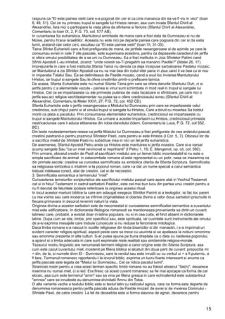 15
raspuns ca "El este painea vietii care s-a pogorat din cer si ca cine mananca din ea va fi viu in veci" (Ioan
6, 48, 51). Cei ce nu primesc trupul si sangele lui Hristos raman, asa cum invata Sfantul Chiril al
Alexandriei, fara nici o participare la viata plina de sfintenie si fericire (Sfantul Chiril al Alexandriei,
Comentariu la Ioan IX, 2, P.G. 73, col. 577 AB).
In cuvantarea Sa euharistica, Mantuitorul aminteste de mana care a fost data de Dumnezeu si nu de
Moise, pentru hrana israelitilor. Aceasta nu este nici pe departe painea care pogoara din cer si da viata
lumii, aratand clar celor ce-L ascultau ca "El este painea vietii" (Ioan VI, 31-35).
Taina Sfintei Euharistii care a fost prefigurata de mana, de jertfele nesangeroase si de azimile pe care le
consumau evreii in cele 7 zile pascale, este superioara acestora, pentru ca depaseste caracterul de jertfa
si ofera omului posibilitatea de a se uni cu Dumnezeu. Ea a fost instituita in Joia Sfintelor Patimi cand
Sfintii Apostoli L-au intrebat, zicand: "unde voiesti sa-Ti pregatim sa mananci Pastile?" (Matei 26, 17).
Imprejurarile in care a fost instituita Sfanta Taina nu denota ca deja incepuse sarbatoarea Pastelui mozaic,
iar Mantuitorul a zis Sfintilor Apostoli ca nu va mai bea din rodul vitei pana in ziua cand il va bea cu ei nou
in imparatia Tatalui Sau. Ea se delimiteaza de Pastile mozaic, cand a avut loc invierea Mantuitorului
Hristos, iar trupul si sangele Sau le ofera crestinilor printr-o prefacere tainica.
De aceea, Sfanta Euharistie este nu numai Sfanta Taina prin care se ofera darurile Sfantului Duh, ci si
jertfa pentru c a elementele vazute - painea si vinul sunt schimbate in mod real in trupul si sangele lui
Hristos. Cel ce se impartaseste cu ele primeste puterea de viata facatoare si sfintitoare, pe care nici o
jertfa sau act religios vechitestamentar nu putea sa o ofere credinciosului evreu (Sfantul Chiril al
Alexandriei, Comentariu la Matei XXVI, 27, P.G. 72, col. 452 CD).
Sfanta Euharistie este o jertfa nesangeroasa a Mielului lui Dumnezeu prin care se impartaseste celui
credincios, sub chipul painii si al vinului trupul si sangele lui Hristos, Care a biruit cu moartea Sa boldul
mortii ca plata a pacatului. Prin consumarea elementelor euharistice, credinciosul se impartaseste cu
trupul si sangele Mantuitorului Hristos. Ca urmare a acestei impartasiri cu Hristos, credinciosul primeste
nestricaciunea care ii aduce eliberarea din robia diavolului (Idem, Comentariu la Luca, P.G. 72, col 552,
BC).
Din texte noutestamentare reiese ca jertfa Mielului lui Dumnezeu a fost prefigurata de cea ardeiului pascal,
crestinii pastrand-o pentru praznicul Sfintelor Pasti, care pentru ei este Hristos (I Cor. 5, 7). Obiceiul lor de
a sacrifica mielul de Sfintele Pasti nu substituie insa in nici un fel jertfa euharistica.
De asemenea, Sfantul Apostol Petru arata ca Hristos este mantuirea si jertfa noastra, Care si-a varsat
scump sangele Sau "ca un miel nevinovat si neprihanit" (I Petru 1, 19; E. Mangenot, op. cit, col. 582).
Prin urmare, obiceiul crestin de Pasti al sacrificarii mielului are un temei biblic incontestabil si nu este o
simpla sacrificare de animal. in catacombele romane el este reprezentat cu un potir, ceea ce inseamna ca
din primele secole: crestine se cunostea semnificatia sa simbolica oferita de Sfanta Scriptura. Semnificatia
sa religioasa simbolica o intalnim si la poporul roman, care i-a dat un nume special a carui semantica
trebuie inteleasa corect, atat de crestini, cat si de necrestini.
3. Semnificatia semantica a termenului "miel"
Cunoasterea temeiurilor scripturistice ale sacrificiului mielului pascal care apare atat in Vechiul Testamet
cat si in Nou! Testament in cadrul sarbatorii Pastilor, este cel mai bun lucu din partea unui crestin pentru a
nu fi derutat de feluritele ipoteze referitoare la originea acestui ritual.
In locul acestor marturii biblice la care am adaugat exegeza Sfintilor Parinti si a teologilor, isi fac loc pareri
cu rea vointa sau care incearca sa infirme originalitatea si obarsia divina a celor doua sarbatori praznuite in
fiecare primavara in decorul revenirii naturii la viata.
Originea divina a acestor sarbatori este de necontestat si cunoasterea semnificatiei semantice a cuvantului
miel este edificatoare. In dictionarele filologice romanesti se mentioneaza provenienta sa dintr-un cuvant
latinesc care, probabil, a existat doar in latina populara, nu si in cea culta, el fiind absent in dictionarele
latine. Dupa cum se stie, limba, prin specificul sau, este spirituala, iar cuvintele sunt instrumente ale omului
de a-si exprima mesajele care trebuie cunoscute si nu reduse la fenomene mitologice.
Daca limba romana s-a nascut in scolile religioase din tinda bisericilor si din manastiri, i s-a imprimat un
evident caracter religios-spiritual, aspect peste care se trece cu usurinta si se apeleaza la notiuni omonime
sau sinonime prezente in alte culturi. S-ar putea spune pe buna dreptate ca o data cu nasterea poporului,
a aparut si o limba adecvata in care sunt exprimate niste realitati sau simtaminte religios-morale.
Tezaurul nostru lingvistic are nenumarati termeni religiosi a caror origine este din Sfanta Scriptura, asa
cum este cazul cuvantului miel, mostenit pe filiera biblica si alcatuit din doua parti de cuvant: prepozitia mi
= din, de la, si numele divin El - Dumnezeu, care la randul sau este inrudit cu cu verbul ui = a fi puternic, a
fi tare. Termenul romanesc raportandu-l la izvorul biblic, exprima un lucru foarte interesant si anume ca
jertfa pascala este legata de "Mielul lui Dumnezeu,, Cel ce ridica pacatul lumii".
Stramosii nostri pentru a crea acest termen specific limbii romane nu au folosit ebraicul "Se(h)", deoarece
insenina nu numai miel, ci si ied. Era firesc ca acest cuvant romanesc sa fie mai aproape ca forma de cel
ebraic, asa cum este termenul "amin" sau sa vina pe filiera greaca in care echivalentul este substantivul
"amnos" care se inrudeste eu denumirea divinitatii Amnu din Teba.
O alta varianta veche a textului biblic este si textul latin cu radicalul agnus, care ca forma este departe de
denumirea romaneasca pentru jertfa pascala adusa de Pastile mozaic de evrei si de invierea Domnului -
Sfintele Pasti, de catre crestini. La fel de deosebita este si forma slavona de agnet, deoarece pentru
 