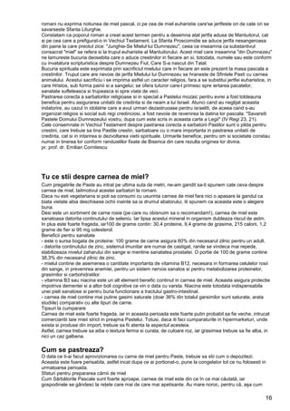 16
romani nu exprima notiunea de miel pascal, ci pe cea de miel euharistie care'se jertfeste ori de cate ori se
savarseste Sfanta Liturghie.
Constatam ca poporul roman a creat acest termen pentru a desemna atat jertfa adusa de Mantuitorul, cat
si pe cea care a prefigurat-o in Vechiul Testament. La Sfanta Proscomidie se aduce jertfa nesangeroasa
din paine la care preotul zice: "Junghie-Se Mielul lui Dumnezeu", ceea ce inseamna ca substantivul
consacrat "miel" se refera si la trupul euharistie al Mantuitorului. Acest miel care inseamna "din Dumnezeu"
ne lamureste bucuria deosebita care o aduce crestinilor in fiecare an si, totodata, numele sau este conform
cu invatatura scripturistica despre Dumnezeu Fiul, Care S-a nascut din Tatal.
Bucuria spirituala este exprimata prin sacrificiul mielului care in fiecare an este prezent la masa pascala a
crestinilor. Trupul care are nevoie de jertfa Mielului lui Dumnezeu se hraneste de Sfintele Pasti cu carnea
animalului. Acestui sacrificiu i se imprima astfel un caracter religios, fara a se substitui jertfei euharistice, in
care Hristos, sub forma painii si a sangelui; se ofera tuturor care-l primesc spre iertarea pacatelor,
sanatate sufleteasca si trupeasca si spre viata de veci.
Pastrarea corecta a sarbatorilor religioase si in special a Pastelui mozaic pentru evrei a fost totdeauna
benefica pentru asigurarea unitatii de credinta si de neam a lui Israel. Atunci cand au neglijat aceasta
indatorire, au cazut in idolatrie care a avut urmari dezastruoase pentru israeliti, de aceea cand s-au
organizat religios si social sub regi credinciosi, a fost nevoie de revenirea la datina lor pascala: "Savarsiti
Pastele Domului Dumnezeului vostru, dupa cum este scris in aceasta carte a Legii" (IV Regi 23, 21).
Cele consemnate in Vechiul Testament despre pastrarea corecta a sarbatorii Pastilor sunt o pilda pentru
crestini, care trebuie sa tina Pastile crestin, sarbatoare cu o mare importanta in pastrarea unitatii de
credinta, cat si in intarirea si dezvoltarea vietii spirituale. Urmarile benefice, pentru om si societate constau
numai in tinerea lor conform randuielilor fixate de Biserica din care rezulta originea lor divina.
pr. prof. dr. Emilian Cornitescu
Tu ce stii despre carnea de miel?
Cum pregatirile de Paste au intrat pe ultima suta de metri, ne-am gandit sa-ti spunem cate ceva despre
carnea de miel, laitmotivul acestei sarbatori la romani.
Daca nu esti vegetariana si poti sa consumi cu usurinta carnea de miel fara nici o apasare la gandul ca
biata vietate abia deschisese ochii inainte sa ia drumul abatorului, iti spunem ca aceasta este o alegere
buna.
Desi este un sortiment de carne rosie (pe care nu obisnuim sa o recomandam!), carnea de miel este
sanatoasa datorita continutului de seleniu. Iar lipsa acestui mineral in organism dubleaza riscul de astm.
In plus este foarte frageda, iar100 de grame contin: 30,4 proteine, 9,4 grame de grasime, 215 calorii, 1,2
grame de fier si 95 mg colesterol.
Beneficii pentru sanatate
- este o sursa bogata de proteine: 100 grame de carne asigura 60% din necesarul zilnic pentru un adult.
- datorita continutului de zinc, sistemul imunitar are numai de castigat, ranile se vindeca mai repede,
stabilizeaza nivelul zaharului din sange si mentine sanatatea prostatei. O portie de 100 de grame contine
38,3% din necesarul zilnic de zinc.
- mielul contine de asemenea o cantitate importanta de vitamina B12, necesara in formarea celulelor rosii
din sange, in prevenirea anemiei, pentru un sistem nervos sanatos si pentru metabolizarea proteinelor,
grasimilor si carbohidratilor.
- vitamina B3 sau niacina este un alt element benefic continut in carnea de miel. Aceasta asigura protectie
impotriva dementei si a altor boli cognitive ce vin o data cu varsta. Niacina este totodata indispensabila
unei pieli sanatose si pentru buna functionare a tractului gastro-intestinal.
- carnea de miel contine mai putine gasimi saturate (doar 36% din totalul garsimilor sunt saturate, arata
studiile) comparativ cu alte tipuri de carne.
Tipsuri la cumparare
Carnea de miel este foarte frageda, iar in aceasta perioada este foarte putin probabil sa fie veche, intrucat
comerciantii taie mieii strict in preajma Pastelui. Totusi, daca iti faci cumparaturile in hipermarketuri, unde
exista si produse din import, trebuie sa fii atenta la aspectul acesteia.
Astfel, carnea trebuie sa aiba o textura ferma si curata, de culoare roz, iar grasimea trebuie sa fie alba, in
nici un caz galbena.
Cum se pastreaza?
O data ce ti-ai facut aprovizionarea cu carne de miel pentru Paste, trebuie sa stii cum o depozitezi.
Aceasta este foare perisabila, astfel incat dupa ce ai portionat-o, pune la congelator tot ce nu folosesti in
urmatoarea perioada.
Sfaturi pentru prepararea cărnii de miel
Cum Sărbătorile Pascale sunt foarte aproape, carnea de miel este din ce în ce mai căutată, iar
gospodinele se gândesc la reţete care mai de care mai apetisante. Au mare noroc, pentru că, aşa cum
 