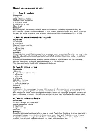 19
Sosuri pentru carnea de miel
1) Sos fin acrisor
Ingrediente:
1 lamiie
200gr peltea de portocale
coaja rasa de la o portocala
2 lingurite de mustar
2 lingurite otet de mere
50 ml vin alb
Preparare:
Fierbeti timp de 5 minute, in 100 ml apa, lamiia curatat de coaja, taiata felii, impreuna cu coaja de
portocala rasa. Separat, amestecati pelteaua cu vinul si otetul. Adaugati mustarul, apoi zeama strecurata
in care a fiert lamiia. Amestecati bine. Acest sos trebuie turnat caldut peste feliile de friptura de miel.
2) Sos de hrean cu nuci sau migdale
Ingrediente:
500 ml lapte
2 linguri faina
50g nuci/migdale maruntita
1 lingura hrean
1 lingurita zahar
sare, piper
Preparare:
Fierbeti laptele si turnati-l fierbinte peste faina. Amestecati pentru omogenitate. Puneti din nou vasul pe foc
potrivit si adaugati nucile/migdalele, zaharul si lasati la fiert, amestecind incontinuu pentru a nu se forma
cocoloase.
Cind sosul incepe sa se ingroase, adaugati hreanul, amestecati ingredientele si luati vasul de pe foc.
Acoperiti sosul pentru 5 minute si apoi puteti sa-l serviti cu carnea de miel
Tips: daca sosul e prea gros il puteti subtia cu putin lapte clad
3) Sos de ceapa cu vin
Ingrediente:
100 ml ulei
5 cepe date pe razatoarea mica
2 linguri faina
1 lingura otet
2 linguri apa
200-300 ml vin negru
1/2 lingurita zahar
3 galbenusuri fierte tari
sare/piper
Preparare:
Caliti ceapa in ulei, presarati apoi deasupra ei faina, rumeniti-o 5 minute si turnati peste amestec otetul,
apa si vinul negru. Adaugati zaharul, sarea si piperul si lasati sa fiarba la foc potrivit, pina obtineti un sos
bine omogenizat. Radeti galbenusurile pe razatoarea cu ochiuri mici si adaugati-le treptat in sosul luat de
pe foc, amestecind incontinuu. Cind sosul este omogen, se poate trece printr-o sita pentru a fi cit mai fin.
4) Sos de tarhon cu lamiie
Ingrediente:
500 ml supa de pui sau de zarzavat
zeama stoarsa de la o lamiie
3 linguri miere
1 leg tarhon verde
sare/piper
Preparare:
Rupeti frunzele de pe tulpinile de tarhon si lasati le intregi. Taiati cit mai fin tulpinile de tarhon si puneti le in
supa de pui. Adaugati zeama de lamiie, mierea, piperul si sare dupa gust. Fierbeti amestecul pina cind
incepe sa se ingroase. Adaugati frunzele de tarhon, mai tineti vasul 5 minute pe foc, apoi opriti focul.
Acoperiti si lasati la racit. Se poate servi rece sau cald la orice mincare de miel.
 