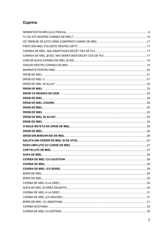 2
Cuprins
SEMNIFICATIA MIELULUI PASCAL ..............................................................................................................8
TU CE STII DESPRE CARNEA DE MIEL?...................................................................................................16
CE TREBUIE SĂ ŞTIŢI CÂND CUMPĂRAŢI CARNE DE MIEL ..................................................................17
PĂRŢI DIN MIEL FOLOSITE PENTRU GĂTIT.............................................................................................17
CARNEA DE MIEL, MAI SĂNĂTOASĂ DECÂT CEA DE PUI......................................................................17
CARNEA DE MIEL ŞI IED, MAI SĂNĂTOASĂ DECÂT CEA DE PUI ..........................................................17
CUM SĂ ALEGI CARNEA DE MIEL ŞI IED..................................................................................................18
SOSURI PENTRU CARNEA DE MIEL .........................................................................................................19
MARINATA PENTRU MIEL...........................................................................................................................20
DROB DE MIEL.............................................................................................................................................21
DROB DE MIEL 2..........................................................................................................................................21
DROB DE MIEL IN ALUAT ...........................................................................................................................22
DROB DE MIEL ............................................................................................................................................22
DROB CU BRANZA DE OAIE......................................................................................................................23
DROB DE MIEL ............................................................................................................................................24
DROB DE MIEL (CIGHIR) ............................................................................................................................24
DROB DE MIEL ............................................................................................................................................24
DROB DE MIEL ............................................................................................................................................25
DROB DE MIEL IN ALUAT ..........................................................................................................................25
DROB DE MIEL ............................................................................................................................................25
O NOUA RETETA DE DROB DE MIEL. ......................................................................................................26
DROB DE MIEL ............................................................................................................................................26
DROB DIN MĂRUNTAIE DE MIEL ..............................................................................................................26
SALATA DIN CREIER DE MIEL SI DE VITEL.............................................................................................27
ROSII UMPLUTE CU CARNE DE MIEL ......................................................................................................27
CHIFTELUTE DE MIEL ................................................................................................................................27
SUPA DE MIEL.............................................................................................................................................28
CIORBA DE MIEL CU LEUSTEAN..............................................................................................................28
CIORBA DE MIEL.........................................................................................................................................29
CIORBA DE MIEL (CU BORS).....................................................................................................................29
BORS DE MIEL.............................................................................................................................................29
BORS DE MIEL.............................................................................................................................................30
CIORBA DE MIEL A LA GREC.....................................................................................................................30
SUPA DE MIEL SI OREZ SALBATIC ...........................................................................................................30
CIORBA DE MIEL A LA GREC.....................................................................................................................31
CIORBA DE MIEL (CU MACRIS)..................................................................................................................31
BORS DE MIEL CU SMANTANA..................................................................................................................31
CIORBA SCOTIANA .....................................................................................................................................32
CIORBA DE MIEL CU SOFRAN...................................................................................................................32
 