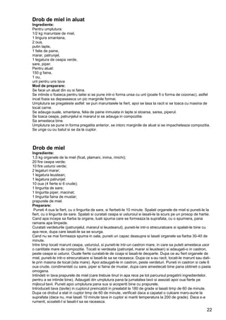 22
Drob de miel in aluat
Ingrediente:
Pentru umplutura:
1/2 kg maruntaie de miel,
1 lingura smantana,
2 oua,
putin lapte,
1 felie de paine,
marar, patrunjel,
1 legatura de ceapa verde,
sare, piper.
Pentru aluat:
150 g faina,
1 ou,
unt pentru uns tava
Mod de preparare:
Se face un aluat din ou si faina.
Se intinde o foaieca pentru taitei si se pune intr-o forma unsa cu unt (poate fi o forma de cozonac), astfel
incat foaia sa depaseasca un pic marginile formei.
Umplutura se pregateste astfel: se pun maruntaiele la fiert, apoi se lasa la racit si se toaca cu masina de
tocat carne.
Se adauga ouale, smantana, felia de paine inmuiata in lapte si stoarsa, sarea, piperul.
Se toaca ceapa, patrunjelul si mararul si se adauga in compozitie.
Sa amesteca bine.
Umplutura se pune in forma pregatita anterior, se intorc marginile de aluat si se impacheteaza compozitia.
Se unge cu ou batut si se da la cuptor.
Drob de miel
Ingrediente:
1,5 kg organele de la miel (ficat, plamani, inima, rinichi);
20 fire ceapa verde;
10 fire usturoi verde;
2 legaturi marar;
1 legatura leustean;
1 legatura patrunjel;
10 oua (4 fierte si 6 crude);
1 lingurita de sare;
1 lingurita piper, macinat;
1 lingurita faina de mustar;
prapurele de miel.
Preparare:
Puneti 4 oua la fiert, cu o lingurita de sare, si fierbeti-le 10 minute. Spalati organele de miel si puneti-le la
fiert, cu o lingurita de sare. Spalati si curatati ceapa si usturoiul si lasati-le la scurs pe un prosop de hartie.
Cand apa incepe sa fiarba la organe, luati spuma care se formeaza la suprafata, cu o spumiera, pana
ramane apa limpede.
Curatati verdeturile (patrunjelul, mararul si leusteanul), puneti-le intr-o strecuratoare si spalati-le bine cu
apa rece, dupa care lasati-le sa se scurga.
Cand nu se mai formeaza spuma in oala, puneti un capac deasupra si lasati organele sa fiarba 30-40 de
minute.
Intre timp tocati marunt ceapa, usturoiul, si puneti-le intr-un castron mare, in care sa puteti amesteca usor
o cantitate mare de compozitie. Tocati si verdeata (patrunjel, marar si leustean) si adaugati-o in castron,
peste ceapa si usturoi. Ouale fierte curatati-le de coaja si lasati-le deoparte. Dupa ce au fiert organele de
miel, puneti-le intr-o strecuratoare si lasati-le sa se raceasca. Dupa ce s-au racit, tocati-le marunt sau dati-
le prin masina de tocat (sita mare). Apoi adaugati-le in castron, peste verdeturi. Puneti in castron si cele 6
oua crude, condimentati cu sare, piper si faina de mustar, dupa care amestecati bine pana obtineti o pasta
omogena.
Intindeti in tava prapurele de miel (care trebuie tinut in apa rece pe tot parcursul pregatirii ingredientelor,
pentru a se intinde bine). Adaugati din umplutura pana la jumatatea tavii si asezati apoi oua fierte pe
mijlocul tavii. Puneti apoi umplutura pana sus si acoperiti bine cu prapurele.
Introduceti tava (tavile) in cuptorul preincalzit in prealabil la 180 de grade si lasati timp de 60 de minute.
Dupa ce drobul a stat in cuptor timp de 60 de minute, verificati daca a capatat o culoare maro-aurie la
suprafata (daca nu, mai lasati 10 minute tava in cuptor si mariti temperatura la 200 de grade). Daca s-a
rumenit, scoateti-l si lasati-l sa se raceasca.
 