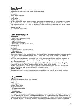 24
Drob de miel
Ingrediente
Maruntaiele de la un miel (inima, ficatul, bojocii) si praporul,
1 ou,
sare, piper,
ceapa, marar, patrunjel,
1 lingura unt,
salata verde.
Mod de Preparare
Se fierb maruntaiele si apoi se toaca marunt. Se adauga ceapa si verdeata, de asemenea tocate marunt.
Se amesteca cu oul, putina sare si piper. Se intinde praporul. Se pune tocatura inauntru si se acopera cu
marginile pentru a se face ca o turta. Se pune in unt si se prajeste drobul pe ambele parti sau se coace in
cuptor.
Mod de Servire
Se serveste cu salata verde.
Drob de miel (cighir)
Ingrediente
1 prapur, maruntaie de la un miel,
3 fire ceapa verde,
1 legatura marar,
1 legatura patrunjel verde,
putin miez de paine alba muiat in lapte,
3 galbenusuri,
1 ou intreg,
sare, piper,
1 lingura lapte dulce rece sau apa rece,
1 lingura grasime.
Mod de Preparare
Oparim maruntaiele: inima, ficatul si plamanii (bojocul). Le lasam sa dea cateva clocote, le scoatem pe un
fund si, dupa ce s-au racorit, le taiem cu cutitul in bucati mici. Apoi le tocam cu satarul cat se poate de
marunt.
Adaugam ceapa verde, mnerar si patrunjel, toate tocate marunt, apoi putin miez de paine alba muiat in
lapte, galbenusurile, oul intreg, sare si piper dupa gust. Turnam o lingura de lapte dulce rece (sau apa
rece) si amestecam bine.
Intindem pe un fund prapurele, punem in mijloc toata umplutura dandu-i forma rotunda sau lunguiata.
Indoim intai partile de la capete peste umplutura, iar dupa aceea, partile laterale.
Incetam putina grasime si asezam drobul cu partea unde se imbina marginile prapurelui in jos. Dam la
cuptor si din cand in cand stropim deasupra cu grasimea din tava.
Mod de Servire
Cand s-a rumenit bine drobul, il scoatem si il servim cu salata verde, piure de cartofi, cartofi prajiti etc.
Drob de miel
Ingrediente:
500g. maruntaie de miel (inima, ficat, plamani),
1 prapure,
3 oua,
1 felie de paine,
3 fire de ceapa verde,
2 lingura smantana,
1 lingura verdeata tocata,
sare, piper,
1 lingura untura
Mod de preparare:
Se trec prin masina de tocat maruntaiele mielului. Se amesteca cu oua, putin miez de paine muiat in lapte,
sare, un praf de piper, smantana si verdeata tocata marunt. Se spala prapurele bine in mai multe ape. Se
unge putin cu untura o tigaie cu marginile joase, se intinde prapurele in tigaie astfel incat sa ramana mult si
pe margini si sa poata fi intors peste umplutura. Se pune umplututa in strat uniform peste prapure si se
 