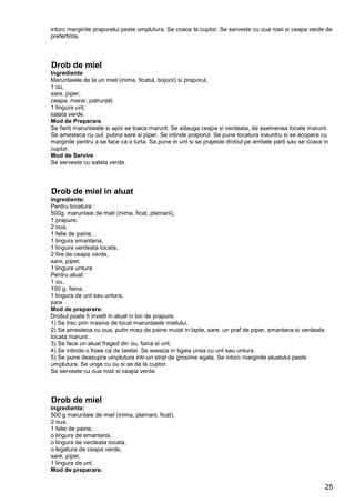 25
intorc marginile prapurelui peste umplutura. Se coace la cuptor. Se serveste cu oua rosii si ceapa verde de
prefertinta.
Drob de miel
Ingrediente
Maruntaiele de la un miel (inima, ficatul, bojocii) si praporul,
1 ou,
sare, piper,
ceapa, marar, patrunjel,
1 lingura unt,
salata verde.
Mod de Preparare
Se fierb maruntaiele si apoi se toaca marunt. Se adauga ceapa si verdeata, de asemenea tocate marunt.
Se amesteca cu oul, putina sare si piper. Se intinde praporul. Se pune tocatura inauntru si se acopera cu
marginile pentru a se face ca o turta. Se pune in unt si se prajeste drobul pe ambele parti sau se coace in
cuptor.
Mod de Servire
Se serveste cu salata verde.
Drob de miel in aluat
Ingrediente:
Pentru tocatura :
500g. maruntaie de miel (inima, ficat, plamani),
1 prapure,
2 oua,
1 felie de paine,
1 lingura smantana,
1 lingura verdeata tocata,
2 fire de ceapa verde,
sare, piper,
1 lingura untura
Pentru aluat:
1 ou,
150 g. faina,
1 lingura de unt sau untura,
sare
Mod de preparare:
Drobul poate fi invelit in aluat in loc de prapure.
1) Se trec prin masina de tocat maruntaiele mielului.
2) Se amesteca cu oua, putin miez de paine muiat in lapte, sare, un praf de piper, smantana si verdeata
tocata marunt..
3) Se face un aluat fraged din ou, faina si unt.
4) Se intinde o foaie ca de taietei. Se aseaza in tigaia unsa cu unt sau untura.
5) Se pune deasupra umplutura intr-un strat de grosime egala. Se intorc marginile aluatului peste
umplutura. Se unge cu ou si se da la cuptor.
Se serveste cu oua rosii si ceapa verde.
Drob de miel
Ingrediente:
500 g maruntaie de miel (inima, plamani, ficat),
2 oua,
1 felie de paine,
o lingura de smantana,
o lingura de verdeata tocata,
o legatura de ceapa verde,
sare, piper,
1 lingura de unt.
Mod de preparare:
 