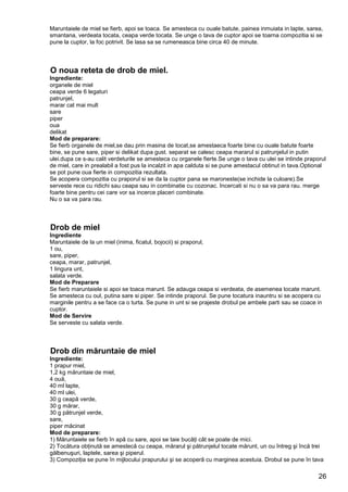 26
Maruntaiele de miel se fierb, apoi se toaca. Se amesteca cu ouale batute, painea inmuiata in lapte, sarea,
smantana, verdeata tocata, ceapa verde tocata. Se unge o tava de cuptor apoi se toarna compozitia si se
pune la cuptor, la foc potrivit. Se lasa sa se rumeneasca bine circa 40 de minute.
O noua reteta de drob de miel.
Ingrediente:
organele de miel
ceapa verde 6 legaturi
patrunjel,
marar cat mai mult
sare
piper
oua
delikat
Mod de preparare:
Se fierb organele de miel,se dau prin masina de tocat,se amestaeca foarte bine cu ouale batute foarte
bine, se pune sare, piper si delikat dupa gust. separat se calesc ceapa mararul si patrunjelul in putin
ulei.dupa ce s-au calit verdeturile se amesteca cu organele fierte.Se unge o tava cu ulei se intinde praporul
de miel, care in prealabil a fost pus la incalzit in apa calduta si se pune amestacul obtinut in tava.Optional
se pot pune oua fierte in compozitia rezultata.
Se acopera compozitia cu praporul si se da la cuptor pana se maroneste(se inchide la culoare).Se
serveste rece cu ridichi sau ceapa sau in combinatie cu cozonac. Incercati si nu o sa va para rau. merge
foarte bine pentru cei care vor sa incerce placeri combinate.
Nu o sa va para rau.
Drob de miel
Ingrediente
Maruntaiele de la un miel (inima, ficatul, bojocii) si praporul,
1 ou,
sare, piper,
ceapa, marar, patrunjel,
1 lingura unt,
salata verde.
Mod de Preparare
Se fierb maruntaiele si apoi se toaca marunt. Se adauga ceapa si verdeata, de asemenea tocate marunt.
Se amesteca cu oul, putina sare si piper. Se intinde praporul. Se pune tocatura inauntru si se acopera cu
marginile pentru a se face ca o turta. Se pune in unt si se prajeste drobul pe ambele parti sau se coace in
cuptor.
Mod de Servire
Se serveste cu salata verde.
Drob din măruntaie de miel
Ingrediente:
1 prapur miel,
1,2 kg măruntaie de miel,
4 ouă,
40 ml lapte,
40 ml ulei,
30 g ceapă verde,
30 g mărar,
30 g pătrunjel verde,
sare,
piper măcinat
Mod de preparare:
1) Măruntaiele se fierb în apă cu sare, apoi se taie bucăţi cât se poate de mici.
2) Tocătura obţinută se amestecă cu ceapa, mărarul şi pătrunjelul tocate mărunt, un ou întreg şi încă trei
gălbenuşuri, laptele, sarea şi piperul.
3) Compoziţia se pune în mijlocului prapurului şi se acoperă cu marginea acestuia. Drobul se pune în tava
 