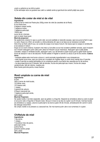 27
unsă cu grăsime şi se dă la cuptor.
4) Se serveşte rece ca gustare sau cald cu salată verde şi garnitură de cartofi prăjiţi sau piure.
Salata din creier de miel si de vitel
Ingrediente
creierul de la mielul de Paste plus 300g creier de vitel (la casoleta de la Real),
6 oua fierte tare,
2 legaturi ceapa verde,
1 legatura marar,
1 legatura patrunjel,
150ml ulei,
sucul de la o lamaie,
sare si piper dupa gust.
Mod de preparare
Se spala bine creierul in apa cu putin otet, se scot pielitele si resturile osoase, apoi se pune la fiert in apa
cu sare. Dupa ce a fiert, se scoate cu strecuratoarea din apa si se lasa sa se raceasca complet.
Intre timp se fierb cele 6 oua, se curata de coaja si se toaca marunt. Se toaca apoi si ceapa si verdeturile
si se aseaza in boluri.
Dupa ce s-a racit creierul, il pasam mai intai cu furculita ca sa mai scoatem pielitele ramase, apoi incepem
sa il mixam adaugam putin cate putin uleiul si-l frecam ca pe maioneza. Adaugam apoi ouale taiate
cubulete, ceapa si verdeata tocate, adaugam sare, suc de lamaie si piper dupa gust si gata! Este tocmai
buna de asezat in vas si de decorat. Puneti salata in frigider si serviti-o a doua zi pe foi de andive. Cateva
taine:
- aceasta salata este mai buna a doua zi, cand aromele ingredientelor s-au intrepatruns;
- este foarte buna rece, asa ca e bine sa o scoateti din frigider doar cu putin timp inainte de a fi servita;
- poate fi servita ca pasta tartinabila ori ca umplutura pentru oua fierte sau asezata pe foi de andive;
- ca decor/garnitura pot fi folosite: felii de lamaie, frunze de patrunjel sau marar, frunze de ceapa
verde/chivas, felii de ridiche, masline etc.
Este foarte potrivita pentru mese festive.
Rosii umplute cu carne de miel
Ingrediente
9 rosii,
300 g carne de miel tocata,
1/2 pahar orez,
1/2 ceasca ulei,
1 ceapa,
3 graunti de usturoi,
4 linguri cascaval ras,
1 legatura patrunjel verde,
sare, piper.
Mod de Preparare
Se spala rosiile, li se taie capacele, apoi se golesc cu lingurita. Separat se amesteca uleiul cu sare si piper
si se pune cate o lingurita in fiecare rosie. Se pun in tava si se dau la cuptor cca 8 minute. Carnea tocata
se amesteca cu ceapa, usturoi si patrunjel si se da la cuptor 30 de minute, amestecand din cand in cand.
Se adauga orezul fiert.
Se umplu rosiile si se presara cu cascaval ras. Se mai toarna putin ulei si se rumenesc in cuptor.
Chiftelute de miel
Ingrediente
1 kg carne,
1 ceapa,
1 bucatica miez de paine,
patrunjel verde,
putina faina,
grasime pentru prajit,
sare, piper.
Mod de Preparare
 