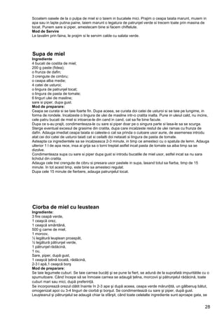 28
Scoatem oasele de la o pulpa de miel si o taiem in bucatele mici. Prajim o ceapa taiata marunt, muiem in
apa sau in lapte putina paine, taiem marunt o legatura de patrunjel verde si trecem toate prin masina de
tocat. Punem sare si piper, amestecam bine si facem chiftelute.
Mod de Servire
Le tavalim prin faina, le prajim si le servim calde cu salata verde.
Supa de miel
Ingrediente
4 bucati de costita de miel;
200 g paste (fidea);
o frunza de dafin;
3 crengute de cimbru;
o ceapa alba medie;
4 catei de usturoi;
o lingura de patrunjel tocat;
o lingura de pasta de tomate;
6 linguri ulei de masline;
sare si piper, dupa gust.
Mod de preparare:
Ceapa se curata si se taie foarte fin. Dupa aceea, se curata doi catei de usturoi si se taie pe lungime, in
forma de rondele. Incalzeste o lingura de ulei de masline intr-o cratita inalta. Pune in uleiul cald, nu incins,
cele patru bucati de miel si intoarce-le din cand in cand, cat sa fie bine facute.
Dupa ce s-au prajit, condimenteaza-le cu sare si piper doar pe o singura parte si lasa-le sa se scurga.
Sterge eventual excesul de grasime din cratita, dupa care incalzeste restul de ulei ramas cu frunza de
dafin. Adauga imediat ceapa taiata si caleste-o cat sa prinda o culoare usor aurie, de asemenea introdu
atat cei doi catei de usturoi taiati cat si ceilalti doi netaiati si lingura de pasta de tomate.
Asteapta ca ingredientele sa se incalzeasca 2-3 minute, in timp ce amesteci cu o spatula de lemn. Adauga
ulterior 1 l de apa rece, insa ai grija sa o torni treptat astfel incat pasta de tomate sa aiba timp sa se
dizolve.
Condimenteaza supa cu sare si piper dupa gust si introdu bucatile de miel usor, astfel incat sa nu sara
lichidul din cratita.
Adauga cele trei crengute de cibru si presara usor pastele in supa, lasand totul sa fiarba, timp de 15
minute. In tot acest timp, este bine sa amesteci regulat.
Dupa cele 15 minute de fierbere, adauga patrunjelul tocat.
Ciorba de miel cu leustean
Ingrediente:
3 fire ceapă verde,
1 ceaşcă orez,
1 ceaşcă smântână,
500 g carne de miel,
1 morcov,
½ legătură leuştean proaspăt,
½ legătură pătrunjel verde,
1 pătrunjel rădăcină,
1 ou,
Sare, piper, după gust,
1 ceaşcă ţelină tocată, rădăcină,
2-3 l apă,1 ceaşcă borş
Mod de preparare:
Se taie legumele cuburi. Se taie carnea bucăţi şi se pune la fiert, se adună de la suprafată impuritătile cu o
spumuitoare. Când începe să se înmoaie carnea se adaugă ţelina, morcovii şi pătrunjelul rădăcină, toate
cuburi mari sau mici, după preferință.
Se incorporează orezul clătit înainte în 2-3 ape şi după aceea, ceapa verde mărunțită, un gălbenuş bătut,
omogenizat apoi cu 3-4 linguri de ciorbă şi borşul. Se condimentează cu sare şi piper, după gust.
Leuşteanul şi pătrunjelul se adaugă chiar la sfârşit, când toate celelalte ingrediente sunt aproape gata, se
 