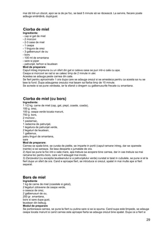 29
mai dă într-un clocot, apoi se ia de pe foc, se lasă 5 minute să se răcească. La servire, fiecare poate
adăuga smântână, dupăgust.
Ciorba de miel
Ingrediente:
- cap si gat de miel
- 2 morcovi
- 2-3 oase de miel
- 1 ceapa
- 1 lingura de orez
- 3 galbenusuri de ou
- bors
- 100 ml de smantana
- sare si piper
- patrunjel, tarhon si leustean
Mod de preparare:
Capul intreg impreuna cu un sfert din gat si cateva oase se pun intr-o oala cu apa.
Ceapa si morcovii se rad si se calesc timp de 2 minute in ulei.
Acestea se adauga peste carnea din oala.
Se fiert pentru aproximativ 1 ora dupa care se adauga orezul si se amesteca pentru ca acesta sa nu se
lase la fund. Dupa adaugarea orezului mai lasam sa fiarba timp de 10 minute.
Se acreste si se pune verdeata, iar la sfarsit o dregem cu galbenusurile frecate cu smantana.
Ciorba de miel (cu bors)
Ingrediente:
1 1/2 kg. carne de miel (cap, gat, piept, coaste, coada),
100 g. orez,
100 g. ceapa verde tocata marunt,
750 g. bors,
2 morcovi ,
1 pastarnac,
1 radacina de patrunjel,
1 legatura de patrunjel verde,
2 legaturi de leustean,
1 galbenus,
patru linguri de smantana,
sare
Mod de preparare:
Carnea se spala bine, se curata de pielite, se imparte in portii (capul ramane intreg, dar se opareste
inainte) si se sareaza. Se lasa deoparte o jumatate de ora.
2) Apoi se pune la foc intr-o oala mare, apa trebuie sa acopere bine carnea, dar in vas trebuie sa mai
ramana loc pentru bors, care va fi adaugat mai incolo.
3) Zarzavatul (cu exceptia leusteanului si a patrunjelului verde) curatat si taiat in cubulete, se pune si el la
fiert dupa un sfert de ora. Cand e aproape fiert, se introduce si orezul, spalat in mai multe ape si fiert
separat.
Bors de miel
Ingrediente
1 kg de carne de miel (coastele si gatul),
2 legaturi zdravene de ceapa verde,
o ceasca de orez,
2 galbenusuri de ou,
200 gr. smantana,
bors si sare dupa gust,
leustean din belsug.
Modul de preparare
Se portioneaza carnea, se pune la fiert cu putina sare si se ia spuma. Cand supa este limpede, se adauga
ceapa tocata marunt si cand carnea este aproape fiarta se adauga orezul bine spalat. Dupa ce a fiert si
 