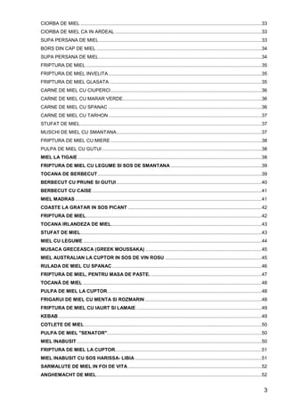 3
CIORBA DE MIEL .........................................................................................................................................33
CIORBA DE MIEL CA IN ARDEAL ...............................................................................................................33
SUPA PERSANA DE MIEL...........................................................................................................................33
BORS DIN CAP DE MIEL .............................................................................................................................34
SUPA PERSANA DE MIEL...........................................................................................................................34
FRIPTURA DE MIEL .....................................................................................................................................35
FRIPTURA DE MIEL INVELITA....................................................................................................................35
FRIPTURA DE MIEL GLASATA ...................................................................................................................35
CARNE DE MIEL CU CIUPERCI..................................................................................................................36
CARNE DE MIEL CU MARAR VERDE.........................................................................................................36
CARNE DE MIEL CU SPANAC ....................................................................................................................36
CARNE DE MIEL CU TARHON....................................................................................................................37
STUFAT DE MIEL .........................................................................................................................................37
MUSCHI DE MIEL CU SMANTANA..............................................................................................................37
FRIPTURA DE MIEL CU MIERE ..................................................................................................................38
PULPA DE MIEL CU GUTUI.........................................................................................................................38
MIEL LA TIGAIE ...........................................................................................................................................38
FRIPTURA DE MIEL CU LEGUME SI SOS DE SMANTANA.....................................................................39
TOCANA DE BERBECUT............................................................................................................................39
BERBECUT CU PRUNE SI GUTUI..............................................................................................................40
BERBECUT CU CAISE ................................................................................................................................41
MIEL MADRAS .............................................................................................................................................41
COASTE LA GRATAR IN SOS PICANT .....................................................................................................42
FRIPTURA DE MIEL.....................................................................................................................................42
TOCANA IRLANDEZA DE MIEL..................................................................................................................43
STUFAT DE MIEL.........................................................................................................................................43
MIEL CU LEGUME .......................................................................................................................................44
MUSACA GRECEASCA (GREEK MOUSSAKA) ........................................................................................45
MIEL AUSTRALIAN LA CUPTOR IN SOS DE VIN ROSU .........................................................................45
RULADA DE MIEL CU SPANAC .................................................................................................................46
FRIPTURA DE MIEL, PENTRU MASA DE PASTE.....................................................................................47
TOCANĂ DE MIEL .......................................................................................................................................48
PULPA DE MIEL LA CUPTOR.....................................................................................................................48
FRIGARUI DE MIEL CU MENTA SI ROZMARIN ........................................................................................48
FRIPTURA DE MIEL CU IAURT SI LAMAIE ...............................................................................................49
KEBAB..........................................................................................................................................................49
COTLETE DE MIEL ......................................................................................................................................50
PULPA DE MIEL "SENATOR".....................................................................................................................50
MIEL INABUSIT............................................................................................................................................50
FRIPTURA DE MIEL LA CUPTOR...............................................................................................................51
MIEL INABUSIT CU SOS HARISSA- LIBIA................................................................................................51
SARMALUTE DE MIEL IN FOI DE VITA .....................................................................................................52
ANGHEMACHT DE MIEL.............................................................................................................................52
 