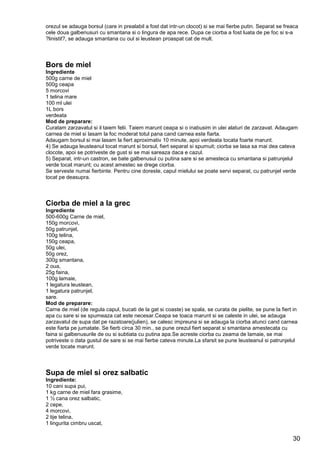 30
orezul se adauga borsul (care in prealabil a fost dat intr-un clocot) si se mai fierbe putin. Separat se freaca
cele doua galbenusuri cu smantana si o lingura de apa rece. Dupa ce ciorba a fost luata de pe foc si s-a
?linistit?, se adauga smantana cu oul si leustean proaspat cat de mult.
Bors de miel
Ingrediente
500g carne de miel
500g ceapa
5 morcovi
1 telina mare
100 ml ulei
1L bors
verdeata
Mod de preparare:
Curatam zarzavatul si il taiem felii. Taiem marunt ceapa si o inabusim in ulei alaturi de zarzavat. Adaugam
carnea de miel si lasam la foc moderat totul pana cand carnea este fiarta.
Adaugam borsul si mai lasam la fiert aproximativ 10 minute, apoi verdeata tocata foarte marunt.
4) Se adauga leusteanul tocat marunt si borsul, fiert separat si spumuit; ciorba se lasa sa mai dea cateva
clocote, apoi se potriveste de gust si se mai sareaza daca e cazul.
5) Separat, intr-un castron, se bate galbenusul cu putina sare si se amesteca cu smantana si patrunjelul
verde tocat marunt; cu acest amestec se drege ciorba.
Se serveste numai fierbinte. Pentru cine doreste, capul mielului se poate servi separat, cu patrunjel verde
tocat pe deasupra.
Ciorba de miel a la grec
Ingrediente
500-600g Carne de miel,
150g morcovi,
50g patrunjel,
100g telina,
150g ceapa,
50g ulei,
50g orez,
300g smantana,
2 oua,
25g faina,
100g lamaie,
1 legatura leustean,
1 legatura patrunjel,
sare.
Mod de preparare:
Carne de miel (de regula capul, bucati de la gat si coaste) se spala, se curata de pielite, se pune la fiert in
apa cu sare si se spumeaza cat este necesar.Ceapa se toaca marunt si se caleste in ulei, se adauga
zarzavatul de supa dat pe razatoare(julien), se calesc impreuna si se adauga la ciorba atunci cand carnea
este fiarta pe jumatate. Se fierb circa 30 min., se pune orezul fiert separat si smantana amestecata cu
faina si galbenusurile de ou si subtiata cu putina apa.Se acreste ciorba cu zeama de lamaie, se mai
potriveste o data gustul de sare si se mai fierbe cateva minute.La sfarsit se pune leusteanul si patrunjelul
verde tocate marunt.
Supa de miel si orez salbatic
Ingrediente:
10 cani supa pui,
1 kg carne de miel fara grasime,
1 ½ cana orez salbatic,
2 cepe,
4 morcovi,
2 tije telina,
1 lingurita cimbru uscat,
 