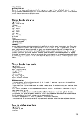31
1 lingurita sare.
Mod de preparare:
Carnea de miel taiata cubulete se pune la fiert impreuna cu supa. Se lasa sa fiarba la foc mic o ora. Se
adauga orezul si se fierbe acoperit inca 20 de minute. Se adauga ceapa, morcovii si telina tocate, sarea si
cimbrul. Se mai fierb impreuna 30 de minute.
Ciorba de miel a la grec
Ingrediente:
800 g carne de miel,
2,5 I apa,
200 g morcovi,
200 g albitura,
100 g telina,
200 g ceapa,
100 g orez,
250 g smintina,
30 g faina,
3 oua,
5 g sare de Iamiie (ojet),
1 legatura verdeata,
100 ml ulei, sare.
Preparare :
carnea se portioneaza, se spala, se opareste in apa fierbinte, apoi se spala in cîteva ape reci. Zarzavatul
se curata, se spala si se taie cuburi, apoi se inabusa in ulei cu adaos de apa. Ceapa curatata, spalata si
taiata marunt se pune la fiert intr-un vas cu apa si sare, adaugind zarzavatul. Cind zarzavatul este pe
Jumatate fiert, se pune carnea. Se continua fierberea, se spumeaza si se adauga orezul ales de corpuri
straine si spalat. Din oua batute, smintina frecata si faina, se prepara sosul care se dilueaza cu zeama
fierbinte si se adauga in vasul cu ciorba, amestecând bine compozitia. Se continua fierberea inca 5 minute.
Se potriveste gustul cu sare si sare de lamîie dizolvata. Se serveste cu verdeata curatata, spalata si taiata
marunt.
Ciorba de miel (cu macris)
Ingrediente:
1/2 kg. carne de miel,
300g. frunze de macris,
o ceapa mijlocie,
1 galbenus,
100 ml smintina,
25g. orez (1 lingura),
tarhon, leustean, patrunjel,
sare
Mod de preparare:
1) Carnea se pune la fiert pentru aproximativ 50 de minute in 2 l apa rece, impreuna cu o ceapa taiata
marunt si o lingurita rasa de sare.
2) Macrisul, numai frunzele, fara codite, se spala in 2-3 ape; apoi , se ia cate un manunchi si se taie in felii
mai late.
3) Se adauga in ciorba si se lasa sa fiarba inca 30 minute. Macrisul are acreala lui naturala si da un gust
foarte placut carnii de miel.
4) Odata cu macrisul se pune si orezul, ca ciorba sa fie mai deasa sau se pot face galuste din albus.
5) Cand toate sunt fierte, se sareaza dupa gust, si, daca este prea acra, se mai adauga putina apa. Cine
doreste o ciorba mai acra poate adauga zeama sau sare de lamiie.
6) Ciorba se ia de pe foc si se drege cu galbenusul amestecat cu smantana.
7) Pentru aroma, se pun frunze de tarhon sau hasmatuch, leustean si patrunjel, sau din toate cite putin.
Bors de miel cu smantana
Ingrediente:
1 kg carne de miel,
2 morcovi,
 