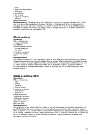 32
1 telina,
2 legaturi de ceapa verde,
3 linguri orez,
2 linguri bulion,
1 litru de bors,
4 linguri de smantana,
1 galbenus,
frunze de patrunjel.
Mod de preparare: Carnea de miel se taie cubulete si se pune la fiert in apa cu putina sare. Din cind in
cind se ia spuma. Se adauga legumele tocate marunt si se fierbe acoperit, la foc mic, circa o ora. Se
adauga orezul spalat in prealabil si se lasa sa fiarba circa 15 minute. Se toarna borsul, fiert separat, si
bulionul si se lasa sa dea in clocot. Se ia de pe foc si se adauga galbenusul de ou, batut, amestecat cu
smantana si patrunjel tocat. Se serveste cald.
Ciorba scotiana
Ingrediente:
900 g ceafa de miel,
1 ceapa mare tocata,
50 g arpacas,
cateva frunze de patrunjel,
1 morcov mare tocat,
1 nap tocat,
3 bucati de praz tocat,
½ varza alba tocata,
sare.
Mod de preparare:
Intr-o oala mare se pun 1,8 l apa si carnea de miel si se aduc la fierbere. Spuma formata la suprafata se
indeparteaza cu o spumiera si apoi se adauga ceapa, arpacasul si frunzele de patrunjel. Ciorba se aduce
din nou la fierbere, se acopera partial si se lasa la foc mic 1 ora. Apoi se adauga restul de legume si sare.
Se aduce din nou la fierbere si se mai lasa la foc mic 35 de minute. Surplusul de grasime format la
suprafata ciorbei se indeparteaza cu ajutorul hartiei de bucatarie. Se scot frunzele de patrunjel si se
serveste fierbinte.
Ciorba de miel cu sofran
Ingrediente:
650 g carne de miel,
2 cepe,
1 morcov,
1 pastarnac,
3 catei de usturoi,
6 linguri de smantana,
1 dovlecel mic,
3 galbenusuri,
frunze de patrunjel,
1/4 lingurita de cimbru,
1/4 lingurita rozmarin,
citeva fire de sofran,
zeama de lamaie,
sare dupa gust.
Mod de preparare:
Carnea de miel se taie si se pune la fiert. Ceapa se taie felii si se caleste pina capata o culoare aurie. Se
pune la fiert alaturi de carne, impreuna cu morcovul, pastarnacul si usturoiul tocate marunt. Se lasa sa
fiarba 11/2 ora. Se pune sarea si sofranul si se mai fierbe inca 10 minute. Separat se fierbe dovlecelul, cat
sa se inmoaie, fara se se zdobeasca. Se bat galbenusurile bine, se amesteca cu smantana. Supa se ia de
pe foc, se acreste cu zeama de lamaie, se adauga dovlecelul, compozitia de ou cu smantana si se
aromeaza cu rozmarin si cimbru.
 