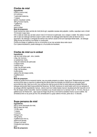 33
Ciorba de miel
Ingrediente:
0,500 g carne miel,
2-3 morcovi,
1 patrunjel radacina,
1 ceapa,
tarhon, leustean verde,
300 g frunze macris,
1 galbenus,
smintina,
sare si piper
Mod de preparare:
Aveti nevoie de niste carnita de miel (de la git, capetele osoase ale pulpelor, codita, capul)pe care o tineti
15 minute in apa rece.
Intr-o oala se rade sau se taie cuburi vreo 2-3 morcovi si patrunjei, iar o ceapa o radeti. Se calesc in putin
ulei si apoi se adauga carnea si apa in care a stat si se adauga sare.Spuma care se face se ia cu
spumiera. Se adauga o crenguta de tarhon sau tarhon uscat.Cind sunt aproape fierte toate , se adauga
300g frunze de macris si se fierbe in continuare .
Ciorba se drege cu galbenus de ou si smintina si se mai acreste daca este cazul.
Cui ii place leusteanul, poate adauga si o frunzulita de leustean.
Ciorba de miel ca in ardeal
Ingrediente
cap de miel si/sau gat , sira, coaste;
o leg. de morcovi,
un pastarnac mare,
o leg de radacina de patrunjel,
o ceapa mare,
o telina mica,
o leg. de ptrunjel verde,
2 leg. de leustean,
multa stevie,
cateva fire de ceapa verde,
2 galbenusuri,
bors
Mod de preparare
mielul se poate tine la macerat inainte, sau se poate prepera ca atare, dupa gust. Deasemenea se poate
arunca prima apa cu spuma si cateva leg de stevie daca se doreste ca ciorba sa nu aiba acel gust
pronuntat de miel. Apoi se ia din nou carnea de miel se pune la fiert si cand este pe jumatate fiarta se
adauga zarzavatul taiat dupa preferinta fiecaruia. Se fierb impreuna si cand toate sunt moi se sareaza si
se aduga ultimile ingrediente: borsul., stevia (cat mai multa) taiata marunt, leusteanul la fel maruntit si 2-3
fire de ceapa verde maruntite. Cand si acestea s-au imuiat (ceea ce nu dureza mult -5, 10 min). Se iau 2
galbenusuri se freaca bin , apoi supa se trege de pe foc si se toarna acestea incet in suvoi subtire. Se
amesteca bine si se pune pe foc mic amestecand cu grija cateva minute, pana da 2 -3 clocote.
Supa persana de miel
Ingrediente:
500 g carne dezosata de miel,
500 g oase de miel,
1,5 litru apa,
1 ceapa,
1 morcov,
5 linguri unt,
100 g faina,
3 galbenusuri de ou,
zeama de lamaie,
2 linguri unt topit,
2 lingurite boia dulce,
sare.
Mod de preparare:
 