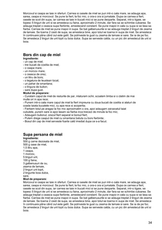 34
Morcovul si ceapa se taie in sferturi. Carnea si oasele de miel se pun intr-o oala mare, se adauga apa,
sarea, ceapa si morcovul. Se pune la fiert, la foc mic, o ora-o ora si jumatate. Dupa ce carnea a fiert,
oasele se scot din supa, iar carnea se taie in bucati mici si se pune deoparte. Separat, intr-o tigaie, se
topesc 5 linguri de unt si se amesteca cu faina, aproximativ 2 minute, dar fara sa se schimbe culoarea. Se
adauga treptat o ceasca supa fierbinte, amestecand constant. Se pune inapoi in oala cu supa si se lasa sa
fiarba. Carnea de miel se puna inapoi in supa. Se bat galbenusurile si se adauga treptat 2 linguri de zeama
de lamaie. Se toarna 2 cesti de supa, se amesteca bine, apoi totul se toarna in supa de miel. Se amesteca
în continuare pâna când oul este gatit. Se potriveste la gust cu zeama de lamaie si sare. Se ia de pe foc.
Se amesteca 2 linguri de unt topit cu boia dulce. Supa se serveste calda, cu un pic din amestecul de unt si
boia.
Bors din cap de miel
Ingrediente:
- un cap de miel;
- trei bucati de costita de miel;
- o ceapa mare;
- un morcov mare;
- o ceasca de orez;
- un litru de bors;
- o legatura de leustean tocat;
- un pahar de smantana;
- o lingura de bulion;
- sare dupa gust.
Modul de preparare:
- Curatam capul de miel de resturile de par, inlaturam ochii, scoatem limba si o clatim de mai
multe ori in apa rece;
- Punem intr-o oala mare capul de miel la fiert impreuna cu doua bucati de costita si alaturi de
coada taiata bucatele mici, cu apa rece si acoperita;
- Fierbem totul pe aragaz la foc mic aproximatim o ora, apoi adaugam zarzavatul taiat
cubulete, punem sare si apoi lasam sa fiarba inca treicezi de minute la foc mic;
- Adaugam bulionul, orezul fiert separat si borsul fiert;
- Putem drege caapul de miel cu smantana batuta cu bors fierbinte;
- Bosul din cap de miel serveste foarte cald imediat dupa ce s-a facut.
Supa persana de miel
Ingrediente:
500 g carne dezosata de miel,
500 g oase de miel,
1,5 litru apa,
1 ceapa,
1 morcov,
5 linguri unt,
100 g faina,
3 galbenusuri de ou,
zeama de lamaie,
2 linguri unt topit,
2 lingurite boia dulce,
sare.
Mod de preparare:
Morcovul si ceapa se taie in sferturi. Carnea si oasele de miel se pun intr-o oala mare, se adauga apa,
sarea, ceapa si morcovul. Se pune la fiert, la foc mic, o ora-o ora si jumatate. Dupa ce carnea a fiert,
oasele se scot din supa, iar carnea se taie in bucati mici si se pune deoparte. Separat, intr-o tigaie, se
topesc 5 linguri de unt si se amesteca cu faina, aproximativ 2 minute, dar fara sa se schimbe culoarea. Se
adauga treptat o ceasca supa fierbinte, amestecand constant. Se pune inapoi in oala cu supa si se lasa sa
fiarba. Carnea de miel se puna inapoi in supa. Se bat galbenusurile si se adauga treptat 2 linguri de zeama
de lamaie. Se toarna 2 cesti de supa, se amesteca bine, apoi totul se toarna in supa de miel. Se amesteca
în continuare pâna când oul este gatit. Se potriveste la gust cu zeama de lamaie si sare. Se ia de pe foc.
Se amesteca 2 linguri de unt topit cu boia dulce. Supa se serveste calda, cu un pic din amestecul de unt si
boia.
 