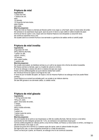 35
Friptura de miel
Ingrediente:
1 pulpa de miel,
1 ceasca de unt,
sare,
1/2 lamaie,
1/2 lingurita de boia dulce,
piper boabe,
apa calda
Mod de preparare:
Pulpa de miel se freaca cu lamaia pe fiecare parte si se unge cu untul topit, apoi cu boia dulce de ardei.
Se sareaza si se pipereaza dupa gust, apoi se pune in tava cu apa calda si cateva boabe de piper.
Forma se tine la cuptor o ora, dupa care se intoarce friptura si se stropeste cu sosul din tava.
Se continua coacerea inca o ora.
Se scoate cand s-a rumenit frumos si se serveste cu garnitura de salata verde si cartofi prajiti.
Friptura de miel invelita
Ingrediente:
2 kg pulpa de miel,
200 g slanina afumata,
1 pahar vin alb,
usturoi, cimbru,
1/2 lamaie,
sare, piper boabe,
1 ceasca ulei
Mod de preparare:
Se scoate osul pulpei, se desface carnea cu un cutit si se asaza intr-o forma de sticla incasabila.
Se freaca carnea cu lamaie, apoi cu mujdei de usturoi si cimbru.
In tava se adauga o ceasca de ulei si o ceasca de apa sau supa.
Peste carnea astfel pregatita se pune slanina taiata fasii subtiri.
Se introduce forma la cuptor si se frige la foc iute.
In tava se pun si boabe de piper, iar dupa o ora se intoarce friptira si se adauga vinul (se poate folosi
coniac).
Cand friptura s-a rumenit pe ambele parti, se scoate si se inlatura slanina.
Se taie felii groase si se serveste calda, cu salata verde.
Friptura de miel glasata
Ingrediente:
1 1/2 kg carne de miel,
100 g unt, sare,
piper, boia dulce de ardei,
1 ceapa,
1 morcov,
200 g costita afumata,
cimbru,
1 pahar vin,
1 pahar supa de carne,
1 telina mica
Mod de preparare:
Se scot oasele de la carne si se impaneaza cu felii de costita afumata, felii de morcov si de telina
(zarzavatul se taie betigase groase de 1 cm), se sareaza si se pipereaza dupa gust.
Carnea astfel pregatita se ruleaza pentru a lua forma initiala, se freaca cu boia dulce si cimbru, se leaga cu
ata de bumbac si se unge cu unt.
Carnea se pune intr-o forma cu o ceasca supa de carne, sare si cateva boabe de piper.
Se frige la foc iute, cu tava acoperita (eventual cu o folie de aluminiu).
Cand s-a facut pe o parte, se intoarce, se adauga vinul si se continua coacerea.
 