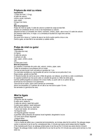 38
Friptura de miel cu miere
Ingrediente:
1 pulpa de miel ( 1,5 kg),
8 catei de usturoi,
cimbru uscat, rozmarin,
sare, piper,
6 linguri de miere,
ulei
Mod de preparare:
Pulpa de miel se spala. 5 catei de usturoi curatati de coaja se taie felii.
Carnea se cresteaza din loc in loc si se impaneaza cu usturoi.
Separat se face un amestec din miere, rozmarin, cimbru, piper, ulei si inca 2-3 catei de usturoi.
Se piseaza toate bine, in mojar, si cu amestecul rezultat se unge bine carnea.
Se sareaza.
Se pune intr-o tava cu 1 pahar de apa si se da la cuptor pentru circa o ora.
Cand e gata, se taie felii si se serveste cu salata verde.
Pulpa de miel cu gutui
Ingrediente:
1 kg pulpa de miel,
2-3 gutui,
4 catei de usturoi,
2 pahare vin alb,
sare, piper, cimbru uscat,
ulei,
2 ardei gras (rosii)
Mod de preparare:
Se prepara o marinata din putin ulei, usturoi, cimbru, piper, sare.
Toate se amesteca si se piseaza intr-un mojar.
Carnea se taie bucati mari cat palma si groase de 1 cm.
Cu marinata rezultata se ung bucatile de carne si se lasa sa se patrunda 2 ore.
Dupa aceea, gutuile se taie felii.
In fiecare bucata de carne se pune o felie de gutuie, se ruleaza, se prinde cu cate o scobitoare.
In capatul scobitorii se mai pune cate un cubulet de gutuie si o felie de ardei gras.
Carnea astfel pregatita se aseaza intr-o tava inalta, cu putin ulei si un pahar de apa.
Eventual se mai sareaza si se pipereaza.
Tava se da la cuptor, pana cand carnea se rumenesta.
Atunci se stropeste cu 2 pahare de vin alb si se mai da la cuptor 15 min.
Se serveste cu garnitura de orez.
Miel la tigaie
Ingrediente
2 lingurite ulei de masline
6 cepe verzi, taiate fin
3 catei de usturoi, taiati felii subtiri
2 ardei grasi galbeni, taiati betisoare
450 g file de miel fara os, taiat fasii
1 cana rosii taiate, din conserva
1/2 lingurita sare
1/2 lingurita ghimbir macinat
2 pachete (300 g fiecare) de spanac tocat inghetat, dezghetat si scurs
1/2 cana iaurt simplu degresat
1 lingura faina
Mod de preparare:
1 Intr-o cratita de teflon sau o caserola termorezistenta, se incinge uleiul la foc potrivit. Se adauga ceapa
verde si usturoiul si se tin pe foc, amestecand des, 2 minute sau pana cand ceapa devine frageda.
2 Se mareste putin focul, se adauga ardeiul gras si se tine pe foc 2 minute sau pana devine crocant-
fraged. Se adauga mielul, rosiile si ghimbirul si se mai tin pe foc 3-4 minute sau pana cand carnea nu mai
este roz.
 