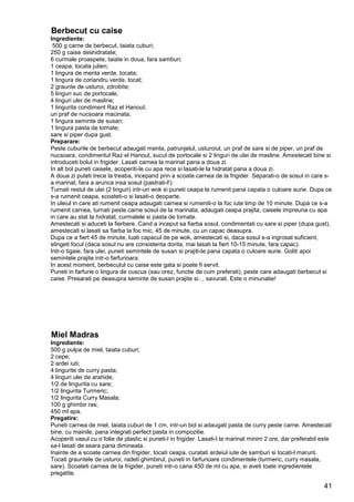 41
Berbecut cu caise
Ingrediente:
500 g carne de berbecut, taiata cuburi;
250 g caise deshidratate;
6 curmale proaspete, taiate in doua, fara samburi;
1 ceapa, tocata julien;
1 lingura de menta verde, tocata;
1 lingura de coriandru verde, tocat;
2 graunte de usturoi, zdrobite;
5 linguri suc de portocale;
4 linguri ulei de masline;
1 lingurita condiment Raz el Hanout;
un praf de nucsoara macinata;
1 lingura seminte de susan;
1 lingura pasta de tomate;
sare si piper dupa gust.
Preparare:
Peste cuburile de berbecut adaugati menta, patrunjelul, usturoiul, un praf de sare si de piper, un praf de
nucsoara, condimentul Raz el Hanout, sucul de portocale si 2 linguri de ulei de masline. Amestecati bine si
introduceti bolul in frigider. Lasati carnea la marinat pana a doua zi.
In alt bol puneti caisele, acoperiti-le cu apa rece si lasati-le la hidratat pana a doua zi.
A doua zi puteti trece la treaba, incepand prin a scoate carnea de la frigider. Separati-o de sosul in care s-
a marinat, fara a arunca insa sosul (pastrati-l!).
Turnati restul de ulei (2 linguri) intr-un wok si puneti ceapa la rumenit pana capata o culoare aurie. Dupa ce
s-a rumenit ceapa, scoateti-o si lasati-o deoparte.
In uleiul in care ati rumenit ceapa adaugati carnea si rumeniti-o la foc iute timp de 10 minute. Dupa ce s-a
rumenit carnea, turnati peste carne sosul de la marinata, adaugati ceapa prajita, caisele impreuna cu apa
in care au stat la hidratat, curmalele si pasta de tomate.
Amestecati si aduceti la fierbere. Cand a inceput sa fiarba sosul, condimentati cu sare si piper (dupa gust),
amestecati si lasati sa fiarba la foc mic, 45 de minute, cu un capac deasupra.
Dupa ce a fiert 45 de minute, luati capacul de pe wok, amestecati si, daca sosul s-a ingrosat suficient,
stingeti focul (daca sosul nu are consistenta dorita, mai lasati la fiert 10-15 minute, fara capac).
Intr-o tigaie, fara ulei, puneti semintele de susan si prajiti-le pana capata o culoare aurie. Goliti apoi
semintele prajite intr-o farfurioara.
In acest moment, berbecutul cu caise este gata si poate fi servit.
Puneti in farfurie o lingura de cuscus (sau orez, functie de cum preferati), peste care adaugati berbecut si
caise. Presarati pe deasupra seminte de susan prajite si… savurati. Este o minunatie!
Miel Madras
Ingrediente:
500 g pulpa de miel, taiata cuburi;
2 cepe;
2 ardei iuti;
4 lingurite de curry pasta;
4 linguri ulei de arahide;
1/2 de lingurita cu sare;
1/2 lingurita Turmeric;
1/2 lingurita Curry Masala;
100 g ghimbir ras;
450 ml apa.
Pregatire:
Puneti carnea de miel, taiata cuburi de 1 cm, intr-un bol si adaugati pasta de curry peste carne. Amestecati
bine, cu mainile, pana integrati perfect pasta in compozitie.
Acoperiti vasul cu o folie de plastic si puneti-l in frigider. Lasati-l la marinat minim 2 ore, dar preferabil este
sa-l lasati de seara pana dimineata.
Inainte de a scoate carnea din frigider, tocati ceapa, curatati ardeiul iute de samburi si tocati-l marunt.
Tocati grauntele de usturoi, radeti ghimbirul, puneti in farfurioare condimentele (turmeric, curry masala,
sare). Scoateti carnea de la frigider, puneti intr-o cana 450 de ml cu apa, si aveti toate ingredientele
pregatite.
 