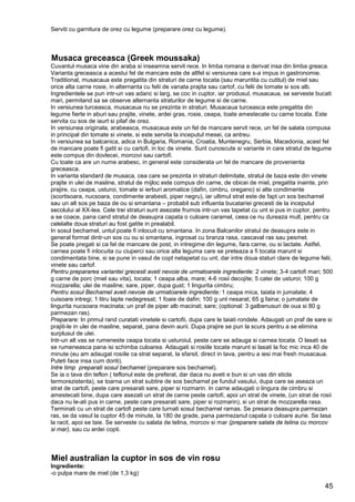 45
Serviti cu garnitura de orez cu legume (preparare orez cu legume).
Musaca greceasca (Greek moussaka)
Cuvantul musaca vine din araba si inseamna servit rece. In limba romana a derivat insa din limba greaca.
Varianta greceasca a acestui fel de mancare este de altfel si versiunea care s-a impus in gastronomie.
Traditional, musacaua este pregatita din straturi de carne tocata (sau maruntita cu cutitul) de miel sau
orice alta carne rosie, in alternanta cu felii de vanata prajita sau cartof, cu felii de tomate si sos alb.
Ingredientele se pun intr-un vas adanc si larg, se coc in cuptor, iar produsul, musacaua, se serveste bucati
mari, permitand sa se observe alternanta straturilor de legume si de carne.
In versiunea turceasca, musacaua nu se prezinta in straturi. Musacaua turceasca este pregatita din
legume fierte in aburi sau prajite, vinete, ardei gras, rosie, ceapa, toate amestecate cu carne tocata. Este
servita cu sos de iaurt si pilaf de orez.
In versiunea originala, arabeasca, musacaua este un fel de mancare servit rece, un fel de salata compusa
in principal din tomate si vinete, si este servita la inceputul mesei, ca antreu.
In versiunea sa balcanica, adica in Bulgaria, Romania, Croatia, Muntenegru, Serbia, Macedonia, acest fel
de mancare poate fi gatit si cu cartofi, in loc de vinete. Sunt cunoscute si variante in care stratul de legume
este compus din dovlecei, morcovi sau cartofi.
Cu toate ca are un nume arabesc, in general este considerata un fel de mancare de provenienta
greceasca.
In varianta standard de musaca, cea care se prezinta in straturi delimitate, stratul de baza este din vinete
prajite in ulei de masline, stratul de mijloc este compus din carne, de obicei de miel, pregatita inainte, prin
prajire, cu ceapa, usturoi, tomate si ierburi aromatice (dafin, cimbru, oregano) si alte condimente
(scortisoara, nucsoara, condimente arabesti, piper negru), iar ultimul strat este de fapt un sos bechamel
sau un alt sos pe baza de ou si smantana – probabil sub influenta bucatariei grecesti de la inceputul
secolului al XX-lea. Cele trei straturi sunt asezate frumos intr-un vas tapetat cu unt si pus in cuptor, pentru
a se coace, pana cand stratul de deasupra capata o culoare caramel, ceea ce nu dureaza mult, pentru ca
celelalte doua straturi au fost gatite in prealabil.
In sosul bechamel, untul poate fi inlocuit cu smantana. In zona Balcanilor stratul de deasupra este in
general format dintr-un sos cu ou si smantana, ingrosat cu branza rasa, cascaval ras sau pesmet.
Se poate pregati si ca fel de mancare de post, in intregime din legume, fara carne, ou si lactate. Astfel,
carnea poate fi inlocuita cu ciuperci sau orice alta leguma care se preteaza a fi tocata marunt si
condimentata bine, si se pune in vasul de copt netapetat cu unt, dar intre doua staturi clare de legume felii,
vinete sau cartof.
Pentru prepararea variantei grecesti aveti nevoie de urmatoarele ingrediente: 2 vinete; 3-4 cartofi mari; 500
g carne de porc (miel sau vita), tocata; 1 ceapa alba, mare; 4-6 rosii decojite; 5 catei de usturoi; 100 g
mozzarella; ulei de masline; sare, piper, dupa gust; 1 lingurita cimbru;
Pentru sosul Bechamel aveti nevoie de urmatoarele ingrediente: 1 ceapa mica, taiata in jumatate; 4
cuisoare intregi; 1 litru lapte nedegresat; 1 foaie de dafin; 100 g unt nesarat; 65 g faina; o jumatate de
lingurita nucsoara macinata; un praf de piper alb macinat; sare; (optional: 3 galbenusuri de oua si 80 g
parmezan ras).
Preparare: In primul rand curatati vinetele si cartofii, dupa care le taiati rondele. Adaugati un praf de sare si
prajiti-le in ulei de masline, separat, pana devin aurii. Dupa prajire se pun la scurs pentru a se elimina
surplusul de ulei.
Intr-un alt vas se rumeneste ceapa tocata si usturoiul, peste care se adauga si carnea tocata. O lasati sa
se rumeneasca pana isi schimba culoarea. Adaugati si rosiile tocate marunt si lasati la foc mic inca 40 de
minute (eu am adaugat rosiile ca strat separat, la sfarsit, direct in tava, pentru a iesi mai fresh musacaua.
Puteti face insa cum doriti).
Intre timp preparati sosul bechamel (preparare sos bechamel).
Se ia o tava din teflon ( teflonul este de preferat, dar daca nu aveti e bun si un vas din sticla
termorezistenta), se toarna un strat subtire de sos bechamel pe fundul vasului, dupa care se aseaza un
strat de cartofi, peste care presarati sare, piper si rozmarin. In carne adaugati o lingura de cimbru si
amestecati bine, dupa care asezati un strat de carne peste cartofi, apoi un strat de vinete, (un strat de rosii
daca nu le-ati pus in carne, peste care presarati sare, piper si rozmarin), si un strat de mozzarella rasa.
Terminati cu un strat de cartofi peste care turnati sosul bechamel ramas. Se presara deasupra parmezan
ras, se da vasul la cuptor 45 de minute, la 180 de grade, pana parmezanul capata o culoare aurie. Se lasa
la racit, apoi se taie. Se serveste cu salata de telina, morcov si mar (preparare salata de telina cu morcov
si mar), sau cu ardei copti.
Miel australian la cuptor in sos de vin rosu
Ingrediente:
-o pulpa mare de miel (de 1,3 kg)
 