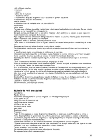 46
-500 ml de vin rosu bun
-3 morcovi
-o ceapa
-cateva fire de rozmarin
-4-5 catei de usturoi
-o lingurita rasa de pudra de ghimbir (sau o bucatica de ghimbir razuita fin)
-o lingurita rasa de pudra de coriandru
-ulei de masline
-o lingurita cu varf de pasta de ardei iute (sau cat doriti)
-sare marina
-piper negru
Pentru a reusi o friptura deosebita, intai de toate trebuie sa verficati calitatea ingredientelor. Carnea trebuie
sa fie de un roz impecabil, fara miros puternic.
Se spala carnea , se sterge usor, se fac cateva incizii de 1,5 cm pe latime, se presara cu sare si piper in
incizii si se introduc crengutele de rozmarin.
Apoi pregatim marinata: amestecam 2 linguri de ulei de masline cu usturoiul macinat, pasta de ardei iute,
piper, o lingura de sare, ghimbirul si coriandrul.
Ungeti bine mielul cu marinata, pe toate partile si in incizii.
Lasati mielul sa se marineze 2-3 ore in frigider. Apoi aduceti carnea la temperatura camerei timp de inca o
ora.
Taiati ceapa si morcovii feliute si caliti-le in putin ulei de masline.
Cand ceapa este translucenta, scoateti legumele intr-un vas termorezistent (in care veti pune carnea la
cuptor).
In uleiul ramas in tigaie, rumeniti pulpa de miel scursa de marinata.
Intoarceti mielul pe toate partile, sa formeze o crusta. Aceasta va permite obtinerea unei fripturi la cuptor
foarte suculente, deoarece sucurile vor ramane in interior, fiind protejate de crusta.
Scoateti pulpa de miel si asezati-o peste legume. Turnati vinul peste sosul ramas dupa ce ati rumenit
carnea.
Lasati sa dea cateva clocote si apoi turnati-l pe langa pulpa de miel.
Sosul de vin trebuie sa acopere 3/4 din inaltimea fripturii. Dati tava la cuptor, acoperita cu folie de aluminiu,
la 160 de grade Celsius. Se lasa o ora si jumatate-2 ore.
Apoi se scoate folia si se mai lasa putin sa se rumeneasca. Carnea trebuie sa ramana moale atunci cand o
presati cu degetul. Cand e gata, scoateti carnea pe un platou incalzit, acoperiti-o cu folie si lasati-o 15
minute sa isi "revina" (carnea de miel isi definitiveaza coacerea in aceasta atmosfera plina de aburi).
Intre timp, turnati sosul de vin si legumele intr-o tigaie si fierbeti-l la foc iute, sa scada foarte mult si sa
devina "siropos".
Desfaceti folia de aluminiu, scurgeti sosul rezultat din friptura in sosul de vin din tigaie, continuati sa mai
fierbeti un minut si serviti friptura insotita de garnitura de morcovi si sosul de vin rosu.
Decorati cu rozmarin proaspat.
Se serveste cald, chiar aproape fierbinte.
Rulada de miel cu spanac
Ingrediente:
1 pulpa de miel
aproximativ 200 de grame de spanac congelat, sau 400 de grame proaspat
30 de grame de unt
3 linguri cu varf de parmezan ras
3 linguri de ulei de masline
150 de ml. vin alb, sec
1 rosie curata de pielita
sare, piper
3 catei de usturoi
Preparare:
Pulpa de miel dezosata se curata de grasime si de pielite, se fasoneaza cu astfel incat sa se obtina o
forma dreptunghiulara de grosime cat mai uniforma, se sareaza si pipereaza, se presara cu 2 catei de
usturoi tocati, se pune intr-un vas acoperit (sau o punga de plastic), se stropeste cu o lingura de ulei de
masline si se lasa peste noapte la frigider:
Spanacul se caleste in unt (eu am folosit aproximativ 200 de grame de spanac congelat):
Dupa ce lichidul lasat de spanac scade, se trage vasul de foc, se adauga parmezanul ras, piper si un catel
de usturoi tocat (nu e nevoie de sare, parmezanul e destul de sarat):
Carnea se aseaza pe o suprafata plana:
Se aseaza umplutura de spanac peste pulpa de miel dezosata:
Se ruleaza si se prinde in cateva scobitori:
 